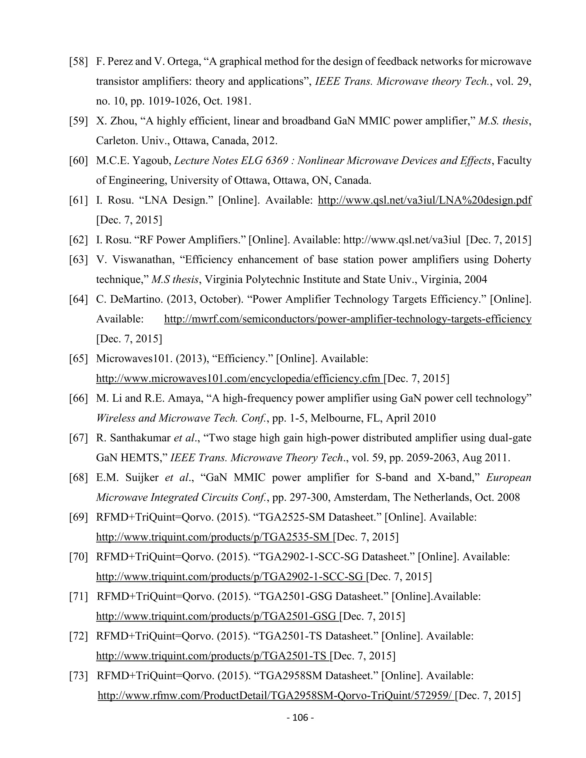 - 106 -
[58] F. Perez and V. Ortega, “A graphical method for the design of feedback networks for microwave
transistor amplifiers: theory and applications”, IEEE Trans. Microwave theory Tech., vol. 29,
no. 10, pp. 1019-1026, Oct. 1981.
[59] X. Zhou, “A highly efficient, linear and broadband GaN MMIC power amplifier,” M.S. thesis,
Carleton. Univ., Ottawa, Canada, 2012.
[60] M.C.E. Yagoub, Lecture Notes ELG 6369 : Nonlinear Microwave Devices and Effects, Faculty
of Engineering, University of Ottawa, Ottawa, ON, Canada.
[61] I. Rosu. “LNA Design.” [Online]. Available: http://www.qsl.net/va3iul/LNA%20design.pdf
[Dec. 7, 2015]
[62] I. Rosu. “RF Power Amplifiers.” [Online]. Available: http://www.qsl.net/va3iul [Dec. 7, 2015]
[63] V. Viswanathan, “Efficiency enhancement of base station power amplifiers using Doherty
technique,” M.S thesis, Virginia Polytechnic Institute and State Univ., Virginia, 2004
[64] C. DeMartino. (2013, October). “Power Amplifier Technology Targets Efficiency.” [Online].
Available: http://mwrf.com/semiconductors/power-amplifier-technology-targets-efficiency
[Dec. 7, 2015]
[65] Microwaves101. (2013), “Efficiency.” [Online]. Available:
http://www.microwaves101.com/encyclopedia/efficiency.cfm [Dec. 7, 2015]
[66] M. Li and R.E. Amaya, “A high-frequency power amplifier using GaN power cell technology”
Wireless and Microwave Tech. Conf., pp. 1-5, Melbourne, FL, April 2010
[67] R. Santhakumar et al., “Two stage high gain high-power distributed amplifier using dual-gate
GaN HEMTS,” IEEE Trans. Microwave Theory Tech., vol. 59, pp. 2059-2063, Aug 2011.
[68] E.M. Suijker et al., “GaN MMIC power amplifier for S-band and X-band,” European
Microwave Integrated Circuits Conf., pp. 297-300, Amsterdam, The Netherlands, Oct. 2008
[69] RFMD+TriQuint=Qorvo. (2015). “TGA2525-SM Datasheet.” [Online]. Available:
http://www.triquint.com/products/p/TGA2535-SM [Dec. 7, 2015]
[70] RFMD+TriQuint=Qorvo. (2015). “TGA2902-1-SCC-SG Datasheet.” [Online]. Available:
http://www.triquint.com/products/p/TGA2902-1-SCC-SG [Dec. 7, 2015]
[71] RFMD+TriQuint=Qorvo. (2015). “TGA2501-GSG Datasheet.” [Online].Available:
http://www.triquint.com/products/p/TGA2501-GSG [Dec. 7, 2015]
[72] RFMD+TriQuint=Qorvo. (2015). “TGA2501-TS Datasheet.” [Online]. Available:
http://www.triquint.com/products/p/TGA2501-TS [Dec. 7, 2015]
[73] RFMD+TriQuint=Qorvo. (2015). “TGA2958SM Datasheet.” [Online]. Available:
http://www.rfmw.com/ProductDetail/TGA2958SM-Qorvo-TriQuint/572959/ [Dec. 7, 2015]
 