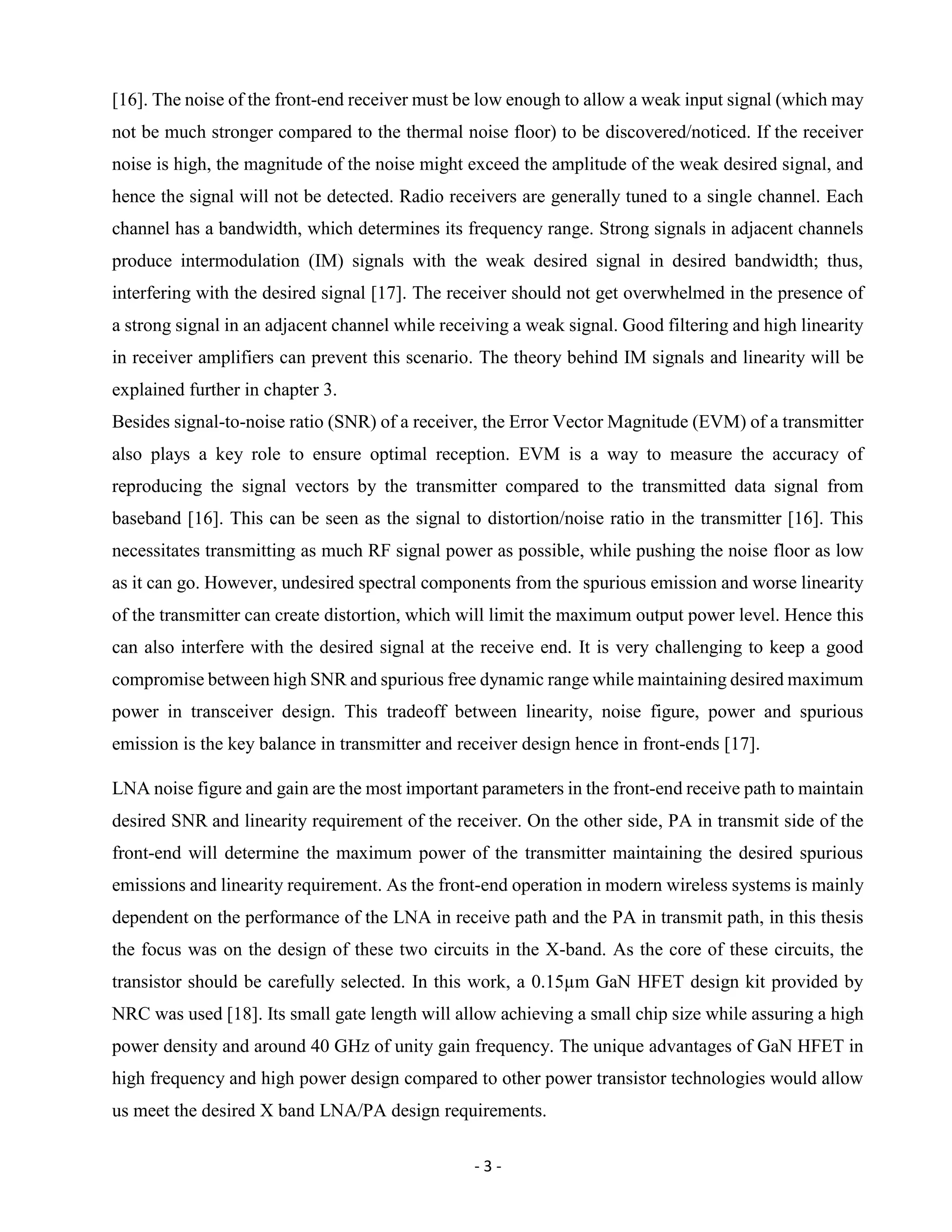 - 3 -
[16]. The noise of the front-end receiver must be low enough to allow a weak input signal (which may
not be much stronger compared to the thermal noise floor) to be discovered/noticed. If the receiver
noise is high, the magnitude of the noise might exceed the amplitude of the weak desired signal, and
hence the signal will not be detected. Radio receivers are generally tuned to a single channel. Each
channel has a bandwidth, which determines its frequency range. Strong signals in adjacent channels
produce intermodulation (IM) signals with the weak desired signal in desired bandwidth; thus,
interfering with the desired signal [17]. The receiver should not get overwhelmed in the presence of
a strong signal in an adjacent channel while receiving a weak signal. Good filtering and high linearity
in receiver amplifiers can prevent this scenario. The theory behind IM signals and linearity will be
explained further in chapter 3.
Besides signal-to-noise ratio (SNR) of a receiver, the Error Vector Magnitude (EVM) of a transmitter
also plays a key role to ensure optimal reception. EVM is a way to measure the accuracy of
reproducing the signal vectors by the transmitter compared to the transmitted data signal from
baseband [16]. This can be seen as the signal to distortion/noise ratio in the transmitter [16]. This
necessitates transmitting as much RF signal power as possible, while pushing the noise floor as low
as it can go. However, undesired spectral components from the spurious emission and worse linearity
of the transmitter can create distortion, which will limit the maximum output power level. Hence this
can also interfere with the desired signal at the receive end. It is very challenging to keep a good
compromise between high SNR and spurious free dynamic range while maintaining desired maximum
power in transceiver design. This tradeoff between linearity, noise figure, power and spurious
emission is the key balance in transmitter and receiver design hence in front-ends [17].
LNA noise figure and gain are the most important parameters in the front-end receive path to maintain
desired SNR and linearity requirement of the receiver. On the other side, PA in transmit side of the
front-end will determine the maximum power of the transmitter maintaining the desired spurious
emissions and linearity requirement. As the front-end operation in modern wireless systems is mainly
dependent on the performance of the LNA in receive path and the PA in transmit path, in this thesis
the focus was on the design of these two circuits in the X-band. As the core of these circuits, the
transistor should be carefully selected. In this work, a 0.15µm GaN HFET design kit provided by
NRC was used [18]. Its small gate length will allow achieving a small chip size while assuring a high
power density and around 40 GHz of unity gain frequency. The unique advantages of GaN HFET in
high frequency and high power design compared to other power transistor technologies would allow
us meet the desired X band LNA/PA design requirements.
 