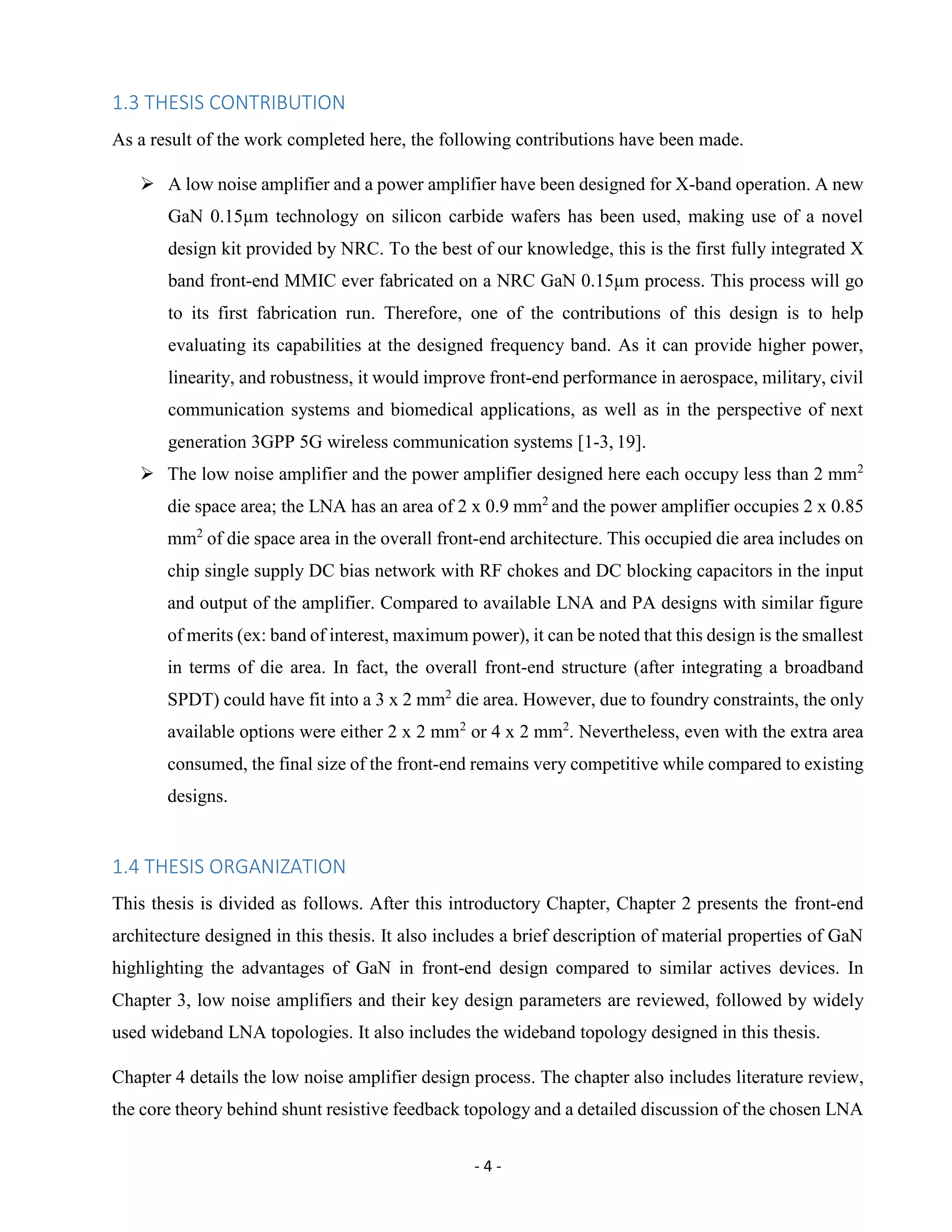 - 4 -
1.3 THESIS CONTRIBUTION
As a result of the work completed here, the following contributions have been made.
 A low noise amplifier and a power amplifier have been designed for X-band operation. A new
GaN 0.15µm technology on silicon carbide wafers has been used, making use of a novel
design kit provided by NRC. To the best of our knowledge, this is the first fully integrated X
band front-end MMIC ever fabricated on a NRC GaN 0.15µm process. This process will go
to its first fabrication run. Therefore, one of the contributions of this design is to help
evaluating its capabilities at the designed frequency band. As it can provide higher power,
linearity, and robustness, it would improve front-end performance in aerospace, military, civil
communication systems and biomedical applications, as well as in the perspective of next
generation 3GPP 5G wireless communication systems [1-3, 19].
 The low noise amplifier and the power amplifier designed here each occupy less than 2 mm2
die space area; the LNA has an area of 2 x 0.9 mm2
and the power amplifier occupies 2 x 0.85
mm2
of die space area in the overall front-end architecture. This occupied die area includes on
chip single supply DC bias network with RF chokes and DC blocking capacitors in the input
and output of the amplifier. Compared to available LNA and PA designs with similar figure
of merits (ex: band of interest, maximum power), it can be noted that this design is the smallest
in terms of die area. In fact, the overall front-end structure (after integrating a broadband
SPDT) could have fit into a 3 x 2 mm2
die area. However, due to foundry constraints, the only
available options were either 2 x 2 mm2
or 4 x 2 mm2
. Nevertheless, even with the extra area
consumed, the final size of the front-end remains very competitive while compared to existing
designs.
1.4 THESIS ORGANIZATION
This thesis is divided as follows. After this introductory Chapter, Chapter 2 presents the front-end
architecture designed in this thesis. It also includes a brief description of material properties of GaN
highlighting the advantages of GaN in front-end design compared to similar actives devices. In
Chapter 3, low noise amplifiers and their key design parameters are reviewed, followed by widely
used wideband LNA topologies. It also includes the wideband topology designed in this thesis.
Chapter 4 details the low noise amplifier design process. The chapter also includes literature review,
the core theory behind shunt resistive feedback topology and a detailed discussion of the chosen LNA
 