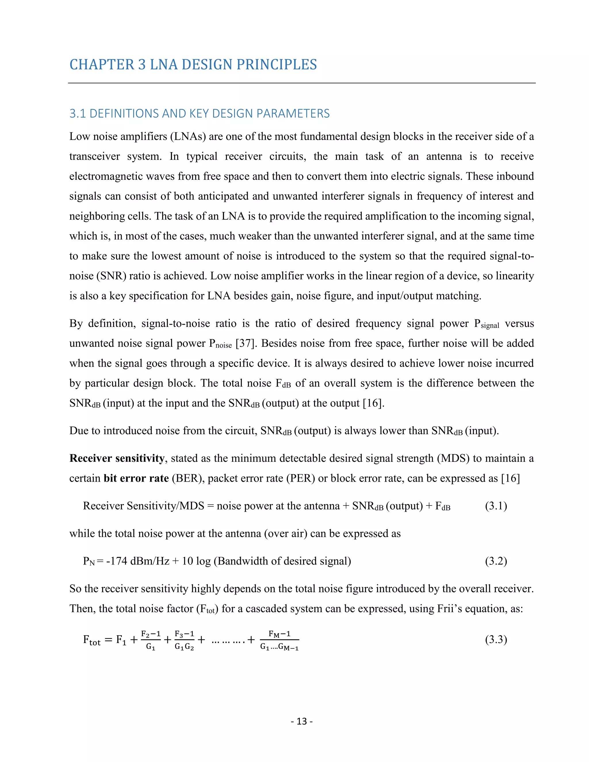 - 13 -
CHAPTER 3 LNA DESIGN PRINCIPLES
3.1 DEFINITIONS AND KEY DESIGN PARAMETERS
Low noise amplifiers (LNAs) are one of the most fundamental design blocks in the receiver side of a
transceiver system. In typical receiver circuits, the main task of an antenna is to receive
electromagnetic waves from free space and then to convert them into electric signals. These inbound
signals can consist of both anticipated and unwanted interferer signals in frequency of interest and
neighboring cells. The task of an LNA is to provide the required amplification to the incoming signal,
which is, in most of the cases, much weaker than the unwanted interferer signal, and at the same time
to make sure the lowest amount of noise is introduced to the system so that the required signal-to-
noise (SNR) ratio is achieved. Low noise amplifier works in the linear region of a device, so linearity
is also a key specification for LNA besides gain, noise figure, and input/output matching.
By definition, signal-to-noise ratio is the ratio of desired frequency signal power Psignal versus
unwanted noise signal power Pnoise [37]. Besides noise from free space, further noise will be added
when the signal goes through a specific device. It is always desired to achieve lower noise incurred
by particular design block. The total noise FdB of an overall system is the difference between the
SNRdB (input) at the input and the SNRdB (output) at the output [16].
Due to introduced noise from the circuit, SNRdB (output) is always lower than SNRdB (input).
Receiver sensitivity, stated as the minimum detectable desired signal strength (MDS) to maintain a
certain bit error rate (BER), packet error rate (PER) or block error rate, can be expressed as [16]
Receiver Sensitivity/MDS = noise power at the antenna + SNRdB (output) + FdB (3.1)
while the total noise power at the antenna (over air) can be expressed as
PN = -174 dBm/Hz + 10 log (Bandwidth of desired signal) (3.2)
So the receiver sensitivity highly depends on the total noise figure introduced by the overall receiver.
Then, the total noise factor (Ftot) for a cascaded system can be expressed, using Frii’s equation, as:
Ftot = F1 +
F2−1
G1
+
F3−1
G1G2
+ … … … . +
FM−1
G1….GM−1
(3.3)
 