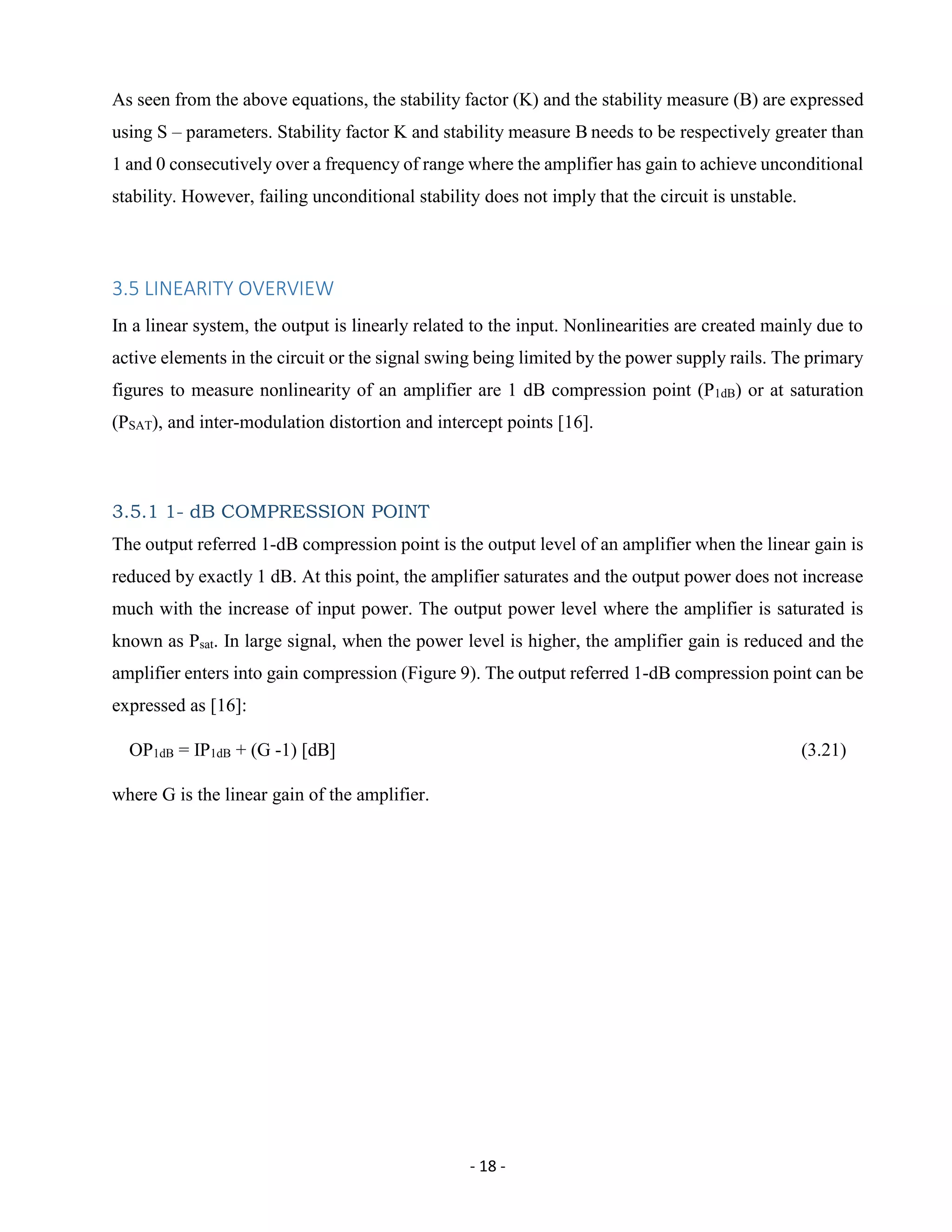 - 18 -
As seen from the above equations, the stability factor (K) and the stability measure (B) are expressed
using S – parameters. Stability factor K and stability measure B needs to be respectively greater than
1 and 0 consecutively over a frequency of range where the amplifier has gain to achieve unconditional
stability. However, failing unconditional stability does not imply that the circuit is unstable.
3.5 LINEARITY OVERVIEW
In a linear system, the output is linearly related to the input. Nonlinearities are created mainly due to
active elements in the circuit or the signal swing being limited by the power supply rails. The primary
figures to measure nonlinearity of an amplifier are 1 dB compression point (P1dB) or at saturation
(PSAT), and inter-modulation distortion and intercept points [16].
3.5.1 1- dB COMPRESSION POINT
The output referred 1-dB compression point is the output level of an amplifier when the linear gain is
reduced by exactly 1 dB. At this point, the amplifier saturates and the output power does not increase
much with the increase of input power. The output power level where the amplifier is saturated is
known as Psat. In large signal, when the power level is higher, the amplifier gain is reduced and the
amplifier enters into gain compression (Figure 9). The output referred 1-dB compression point can be
expressed as [16]:
OP1dB = IP1dB + (G -1) [dB] (3.21)
where G is the linear gain of the amplifier.
 