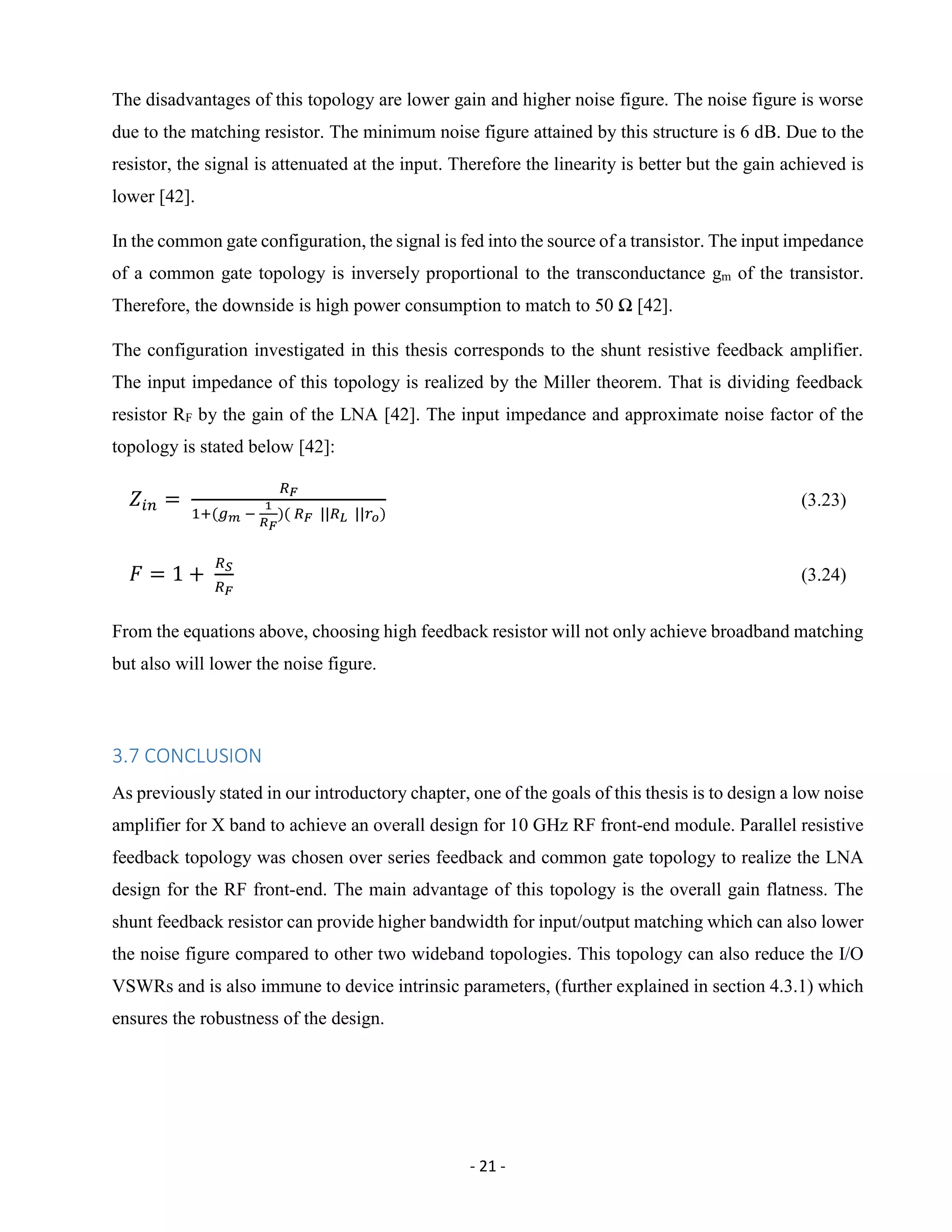 - 21 -
The disadvantages of this topology are lower gain and higher noise figure. The noise figure is worse
due to the matching resistor. The minimum noise figure attained by this structure is 6 dB. Due to the
resistor, the signal is attenuated at the input. Therefore the linearity is better but the gain achieved is
lower [42].
In the common gate configuration, the signal is fed into the source of a transistor. The input impedance
of a common gate topology is inversely proportional to the transconductance gm of the transistor.
Therefore, the downside is high power consumption to match to 50 Ω [42].
The configuration investigated in this thesis corresponds to the shunt resistive feedback amplifier.
The input impedance of this topology is realized by the Miller theorem. That is dividing feedback
resistor RF by the gain of the LNA [42]. The input impedance and approximate noise factor of the
topology is stated below [42]:
𝑍𝑖𝑛 =
𝑅 𝐹
1+(𝑔 𝑚 −
1
𝑅 𝐹
)( 𝑅 𝐹 ||𝑅 𝐿 ||𝑟 𝑜)
(3.23)
𝐹 = 1 +
𝑅 𝑆
𝑅 𝐹
(3.24)
From the equations above, choosing high feedback resistor will not only achieve broadband matching
but also will lower the noise figure.
3.7 CONCLUSION
As previously stated in our introductory chapter, one of the goals of this thesis is to design a low noise
amplifier for X band to achieve an overall design for 10 GHz RF front-end module. Parallel resistive
feedback topology was chosen over series feedback and common gate topology to realize the LNA
design for the RF front-end. The main advantage of this topology is the overall gain flatness. The
shunt feedback resistor can provide higher bandwidth for input/output matching which can also lower
the noise figure compared to other two wideband topologies. This topology can also reduce the I/O
VSWRs and is also immune to device intrinsic parameters, (further explained in section 4.3.1) which
ensures the robustness of the design.
 