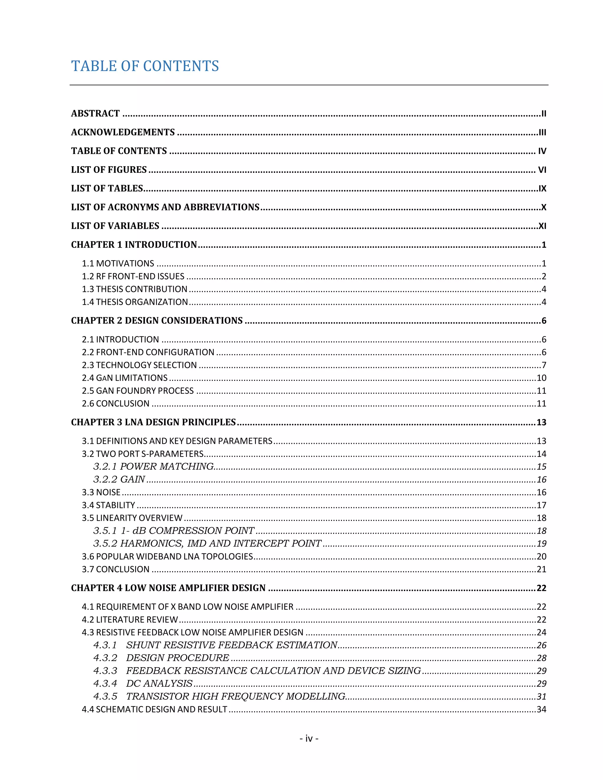 - iv -
TABLE OF CONTENTS
ABSTRACT .................................................................................................................................................................II
ACKNOWLEDGEMENTS ...........................................................................................................................................III
TABLE OF CONTENTS ............................................................................................................................................. IV
LIST OF FIGURES ..................................................................................................................................................... VI
LIST OF TABLES........................................................................................................................................................IX
LIST OF ACRONYMS AND ABBREVIATIONS............................................................................................................X
LIST OF VARIABLES .................................................................................................................................................XI
CHAPTER 1 INTRODUCTION....................................................................................................................................1
1.1 MOTIVATIONS ...........................................................................................................................................................1
1.2 RF FRONT-END ISSUES ...............................................................................................................................................2
1.3 THESIS CONTRIBUTION..............................................................................................................................................4
1.4 THESIS ORGANIZATION..............................................................................................................................................4
CHAPTER 2 DESIGN CONSIDERATIONS ..................................................................................................................6
2.1 INTRODUCTION .........................................................................................................................................................6
2.2 FRONT-END CONFIGURATION ...................................................................................................................................6
2.3 TECHNOLOGY SELECTION ..........................................................................................................................................7
2.4 GAN LIMITATIONS....................................................................................................................................................10
2.5 GAN FOUNDRY PROCESS .........................................................................................................................................11
2.6 CONCLUSION ...........................................................................................................................................................11
CHAPTER 3 LNA DESIGN PRINCIPLES...................................................................................................................13
3.1 DEFINITIONS AND KEY DESIGN PARAMETERS..........................................................................................................13
3.2 TWO PORT S-PARAMETERS......................................................................................................................................14
3.2.1 POWER MATCHING..................................................................................................................................15
3.2.2 GAIN .............................................................................................................................................................16
3.3 NOISE.......................................................................................................................................................................16
3.4 STABILITY .................................................................................................................................................................17
3.5 LINEARITY OVERVIEW..............................................................................................................................................18
3.5.1 1- dB COMPRESSION POINT .................................................................................................................18
3.5.2 HARMONICS, IMD AND INTERCEPT POINT ......................................................................................19
3.6 POPULAR WIDEBAND LNA TOPOLOGIES..................................................................................................................20
3.7 CONCLUSION ...........................................................................................................................................................21
CHAPTER 4 LOW NOISE AMPLIFIER DESIGN .......................................................................................................22
4.1 REQUIREMENT OF X BAND LOW NOISE AMPLIFIER .................................................................................................22
4.2 LITERATURE REVIEW................................................................................................................................................22
4.3 RESISTIVE FEEDBACK LOW NOISE AMPLIFIER DESIGN .............................................................................................24
4.3.1 SHUNT RESISTIVE FEEDBACK ESTIMATION................................................................................26
4.3.2 DESIGN PROCEDURE ...........................................................................................................................28
4.3.3 FEEDBACK RESISTANCE CALCULATION AND DEVICE SIZING ..............................................29
4.3.4 DC ANALYSIS ..........................................................................................................................................29
4.3.5 TRANSISTOR HIGH FREQUENCY MODELLING.............................................................................31
4.4 SCHEMATIC DESIGN AND RESULT............................................................................................................................34
 