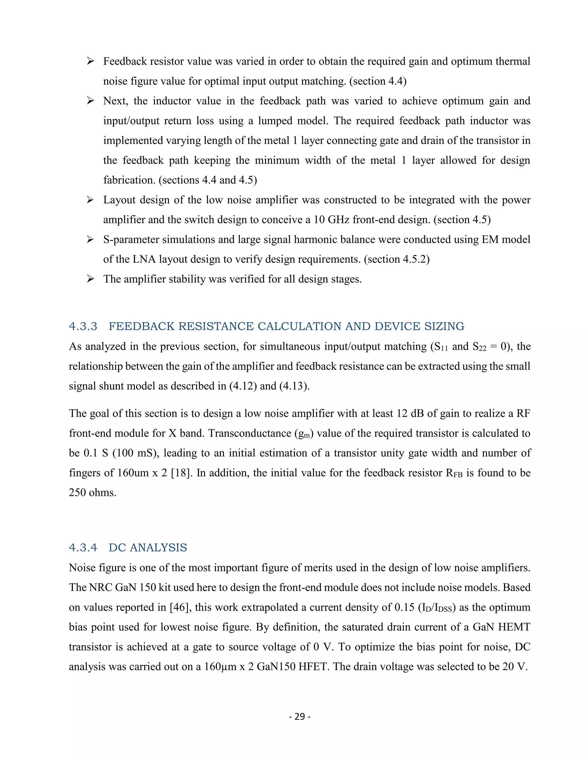- 29 -
 Feedback resistor value was varied in order to obtain the required gain and optimum thermal
noise figure value for optimal input output matching. (section 4.4)
 Next, the inductor value in the feedback path was varied to achieve optimum gain and
input/output return loss using a lumped model. The required feedback path inductor was
implemented varying length of the metal 1 layer connecting gate and drain of the transistor in
the feedback path keeping the minimum width of the metal 1 layer allowed for design
fabrication. (sections 4.4 and 4.5)
 Layout design of the low noise amplifier was constructed to be integrated with the power
amplifier and the switch design to conceive a 10 GHz front-end design. (section 4.5)
 S-parameter simulations and large signal harmonic balance were conducted using EM model
of the LNA layout design to verify design requirements. (section 4.5.2)
 The amplifier stability was verified for all design stages.
4.3.3 FEEDBACK RESISTANCE CALCULATION AND DEVICE SIZING
As analyzed in the previous section, for simultaneous input/output matching (S11 and S22 = 0), the
relationship between the gain of the amplifier and feedback resistance can be extracted using the small
signal shunt model as described in (4.12) and (4.13).
The goal of this section is to design a low noise amplifier with at least 12 dB of gain to realize a RF
front-end module for X band. Transconductance (gm) value of the required transistor is calculated to
be 0.1 S (100 mS), leading to an initial estimation of a transistor unity gate width and number of
fingers of 160um x 2 [18]. In addition, the initial value for the feedback resistor RFB is found to be
250 ohms.
4.3.4 DC ANALYSIS
Noise figure is one of the most important figure of merits used in the design of low noise amplifiers.
The NRC GaN 150 kit used here to design the front-end module does not include noise models. Based
on values reported in [46], this work extrapolated a current density of 0.15 (ID/IDSS) as the optimum
bias point used for lowest noise figure. By definition, the saturated drain current of a GaN HEMT
transistor is achieved at a gate to source voltage of 0 V. To optimize the bias point for noise, DC
analysis was carried out on a 160µm x 2 GaN150 HFET. The drain voltage was selected to be 20 V.
 