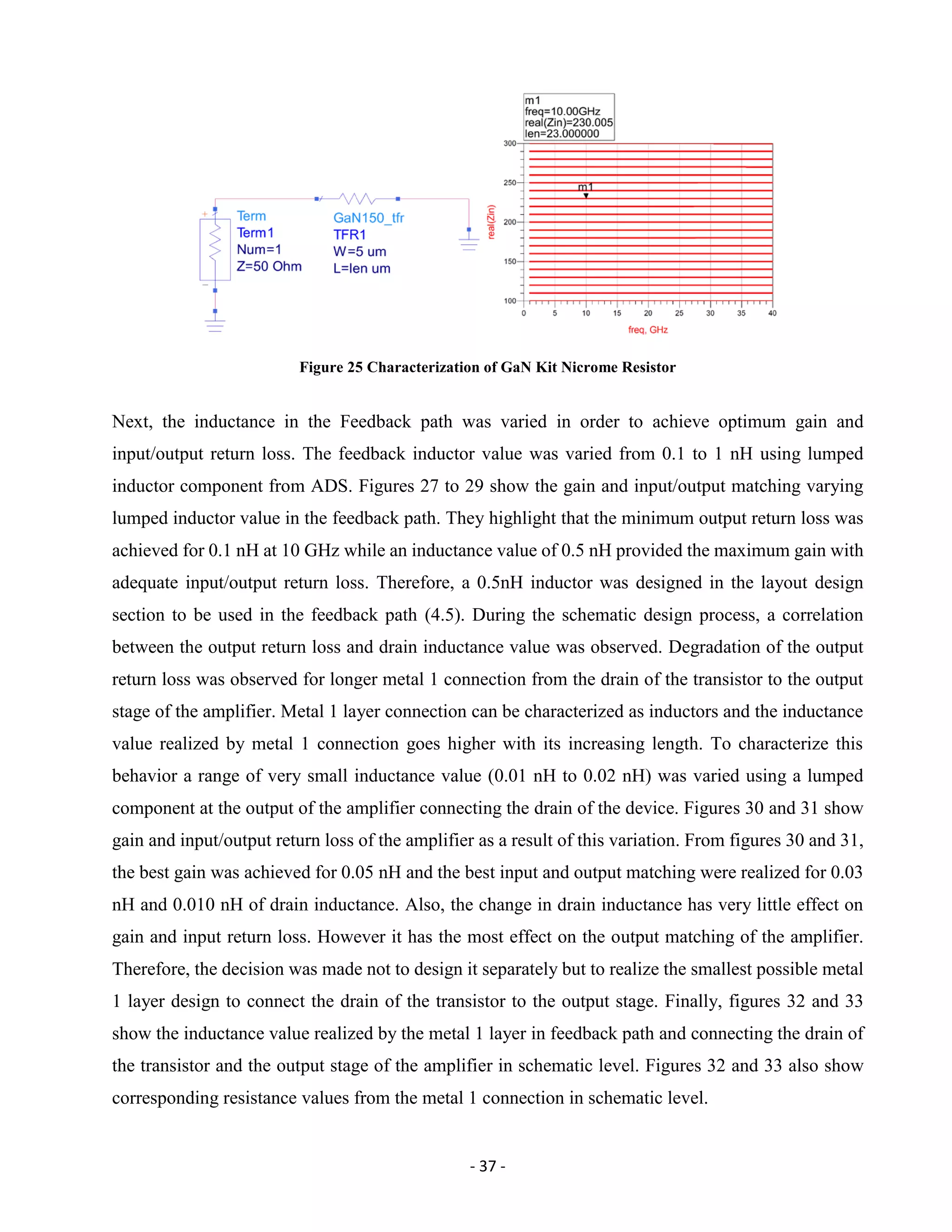- 37 -
Figure 25 Characterization of GaN Kit Nicrome Resistor
Next, the inductance in the Feedback path was varied in order to achieve optimum gain and
input/output return loss. The feedback inductor value was varied from 0.1 to 1 nH using lumped
inductor component from ADS. Figures 27 to 29 show the gain and input/output matching varying
lumped inductor value in the feedback path. They highlight that the minimum output return loss was
achieved for 0.1 nH at 10 GHz while an inductance value of 0.5 nH provided the maximum gain with
adequate input/output return loss. Therefore, a 0.5nH inductor was designed in the layout design
section to be used in the feedback path (4.5). During the schematic design process, a correlation
between the output return loss and drain inductance value was observed. Degradation of the output
return loss was observed for longer metal 1 connection from the drain of the transistor to the output
stage of the amplifier. Metal 1 layer connection can be characterized as inductors and the inductance
value realized by metal 1 connection goes higher with its increasing length. To characterize this
behavior a range of very small inductance value (0.01 nH to 0.02 nH) was varied using a lumped
component at the output of the amplifier connecting the drain of the device. Figures 30 and 31 show
gain and input/output return loss of the amplifier as a result of this variation. From figures 30 and 31,
the best gain was achieved for 0.05 nH and the best input and output matching were realized for 0.03
nH and 0.010 nH of drain inductance. Also, the change in drain inductance has very little effect on
gain and input return loss. However it has the most effect on the output matching of the amplifier.
Therefore, the decision was made not to design it separately but to realize the smallest possible metal
1 layer design to connect the drain of the transistor to the output stage. Finally, figures 32 and 33
show the inductance value realized by the metal 1 layer in feedback path and connecting the drain of
the transistor and the output stage of the amplifier in schematic level. Figures 32 and 33 also show
corresponding resistance values from the metal 1 connection in schematic level.
 