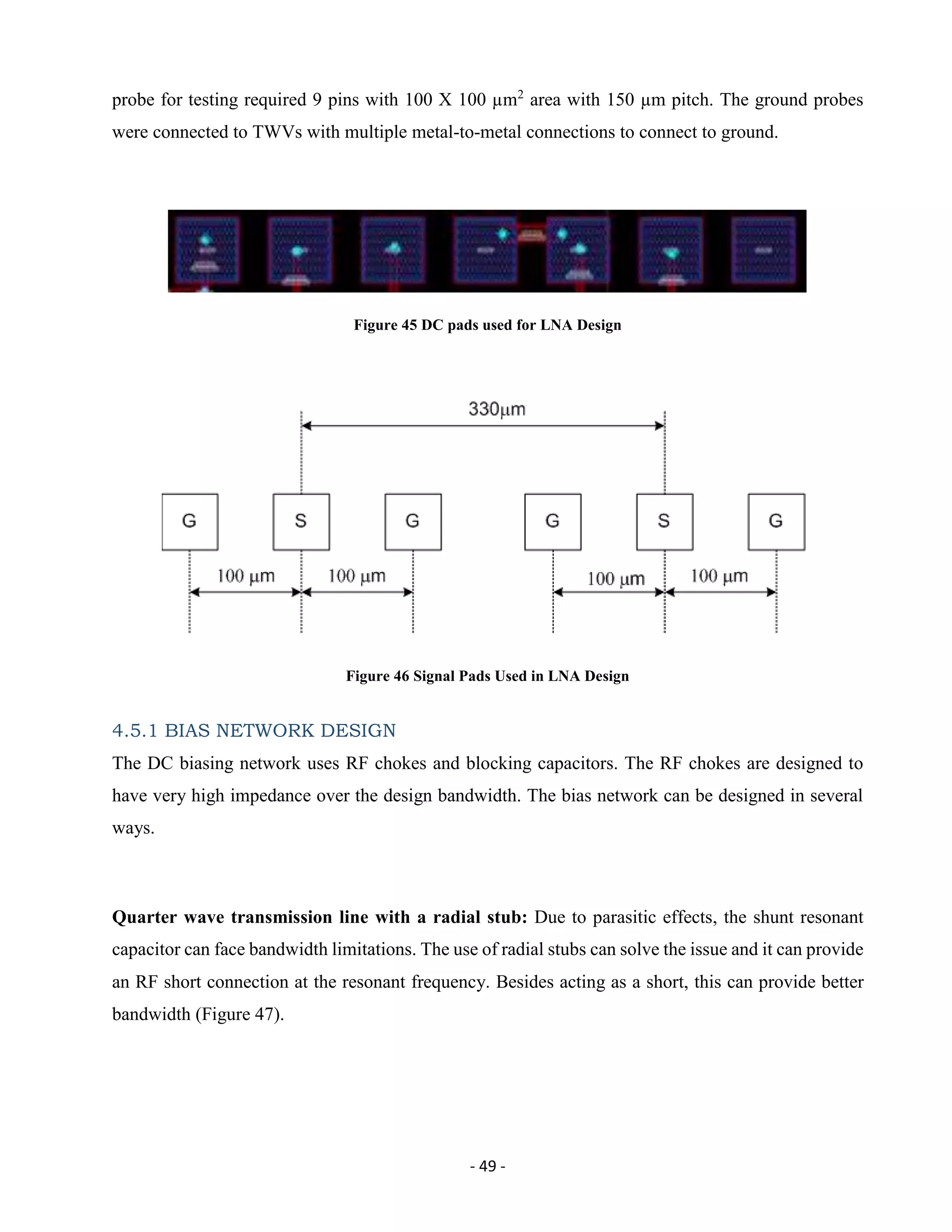 - 49 -
probe for testing required 9 pins with 100 X 100 µm2
area with 150 µm pitch. The ground probes
were connected to TWVs with multiple metal-to-metal connections to connect to ground.
Figure 45 DC pads used for LNA Design
Figure 46 Signal Pads Used in LNA Design
4.5.1 BIAS NETWORK DESIGN
The DC biasing network uses RF chokes and blocking capacitors. The RF chokes are designed to
have very high impedance over the design bandwidth. The bias network can be designed in several
ways.
Quarter wave transmission line with a radial stub: Due to parasitic effects, the shunt resonant
capacitor can face bandwidth limitations. The use of radial stubs can solve the issue and it can provide
an RF short connection at the resonant frequency. Besides acting as a short, this can provide better
bandwidth (Figure 47).
 