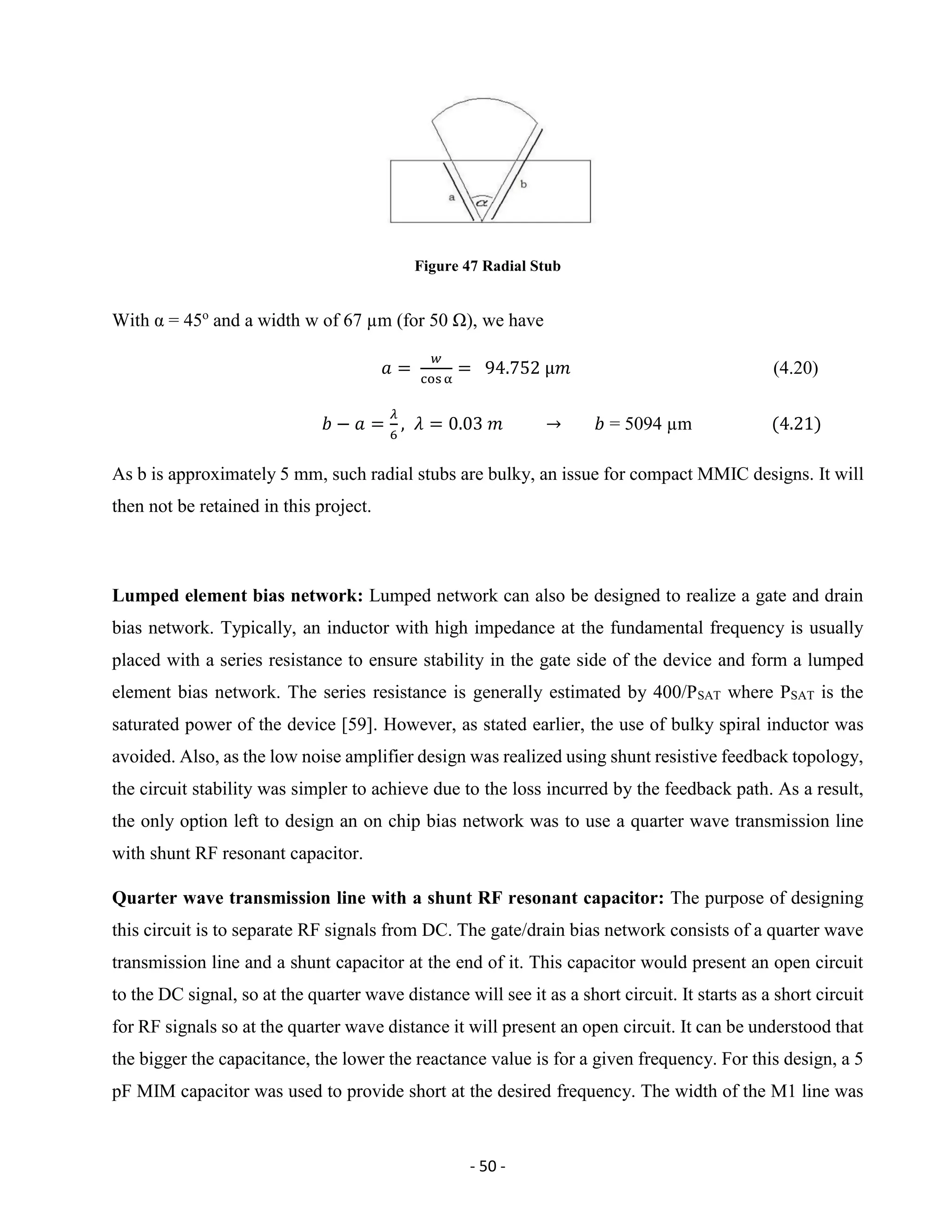 - 50 -
Figure 47 Radial Stub
With α = 45o
and a width w of 67 µm (for 50 Ω), we have
𝑎 =
𝑤
cos α
= 94.752 µ𝑚 (4.20)
𝑏 − 𝑎 =
𝜆
6
, 𝜆 = 0.03 𝑚 → 𝑏 = 5094 µm (4.21)
As b is approximately 5 mm, such radial stubs are bulky, an issue for compact MMIC designs. It will
then not be retained in this project.
Lumped element bias network: Lumped network can also be designed to realize a gate and drain
bias network. Typically, an inductor with high impedance at the fundamental frequency is usually
placed with a series resistance to ensure stability in the gate side of the device and form a lumped
element bias network. The series resistance is generally estimated by 400/PSAT where PSAT is the
saturated power of the device [59]. However, as stated earlier, the use of bulky spiral inductor was
avoided. Also, as the low noise amplifier design was realized using shunt resistive feedback topology,
the circuit stability was simpler to achieve due to the loss incurred by the feedback path. As a result,
the only option left to design an on chip bias network was to use a quarter wave transmission line
with shunt RF resonant capacitor.
Quarter wave transmission line with a shunt RF resonant capacitor: The purpose of designing
this circuit is to separate RF signals from DC. The gate/drain bias network consists of a quarter wave
transmission line and a shunt capacitor at the end of it. This capacitor would present an open circuit
to the DC signal, so at the quarter wave distance will see it as a short circuit. It starts as a short circuit
for RF signals so at the quarter wave distance it will present an open circuit. It can be understood that
the bigger the capacitance, the lower the reactance value is for a given frequency. For this design, a 5
pF MIM capacitor was used to provide short at the desired frequency. The width of the M1 line was
 