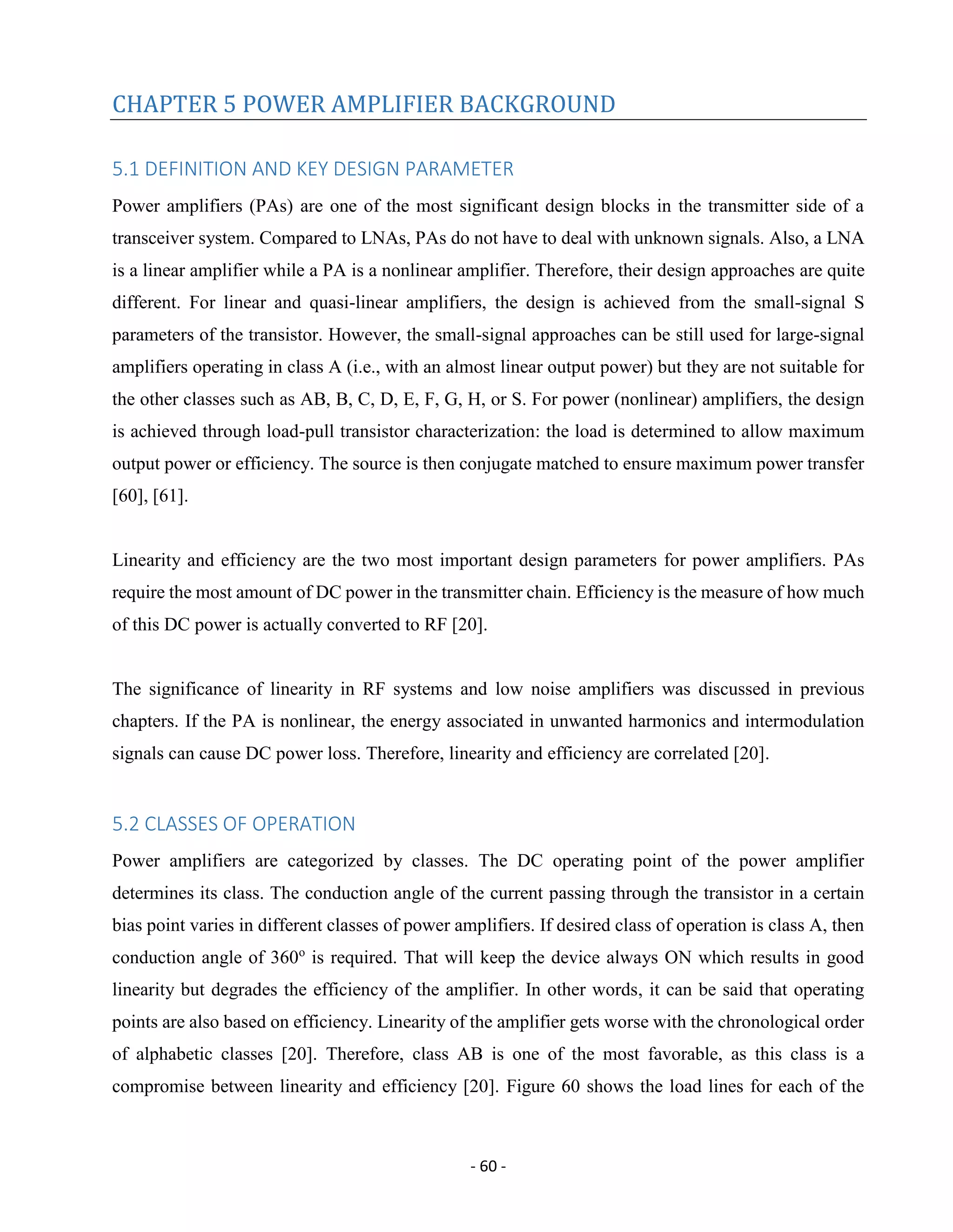 - 60 -
CHAPTER 5 POWER AMPLIFIER BACKGROUND
5.1 DEFINITION AND KEY DESIGN PARAMETER
Power amplifiers (PAs) are one of the most significant design blocks in the transmitter side of a
transceiver system. Compared to LNAs, PAs do not have to deal with unknown signals. Also, a LNA
is a linear amplifier while a PA is a nonlinear amplifier. Therefore, their design approaches are quite
different. For linear and quasi-linear amplifiers, the design is achieved from the small-signal S
parameters of the transistor. However, the small-signal approaches can be still used for large-signal
amplifiers operating in class A (i.e., with an almost linear output power) but they are not suitable for
the other classes such as AB, B, C, D, E, F, G, H, or S. For power (nonlinear) amplifiers, the design
is achieved through load-pull transistor characterization: the load is determined to allow maximum
output power or efficiency. The source is then conjugate matched to ensure maximum power transfer
[60], [61].
Linearity and efficiency are the two most important design parameters for power amplifiers. PAs
require the most amount of DC power in the transmitter chain. Efficiency is the measure of how much
of this DC power is actually converted to RF [20].
The significance of linearity in RF systems and low noise amplifiers was discussed in previous
chapters. If the PA is nonlinear, the energy associated in unwanted harmonics and intermodulation
signals can cause DC power loss. Therefore, linearity and efficiency are correlated [20].
5.2 CLASSES OF OPERATION
Power amplifiers are categorized by classes. The DC operating point of the power amplifier
determines its class. The conduction angle of the current passing through the transistor in a certain
bias point varies in different classes of power amplifiers. If desired class of operation is class A, then
conduction angle of 360o
is required. That will keep the device always ON which results in good
linearity but degrades the efficiency of the amplifier. In other words, it can be said that operating
points are also based on efficiency. Linearity of the amplifier gets worse with the chronological order
of alphabetic classes [20]. Therefore, class AB is one of the most favorable, as this class is a
compromise between linearity and efficiency [20]. Figure 60 shows the load lines for each of the
 