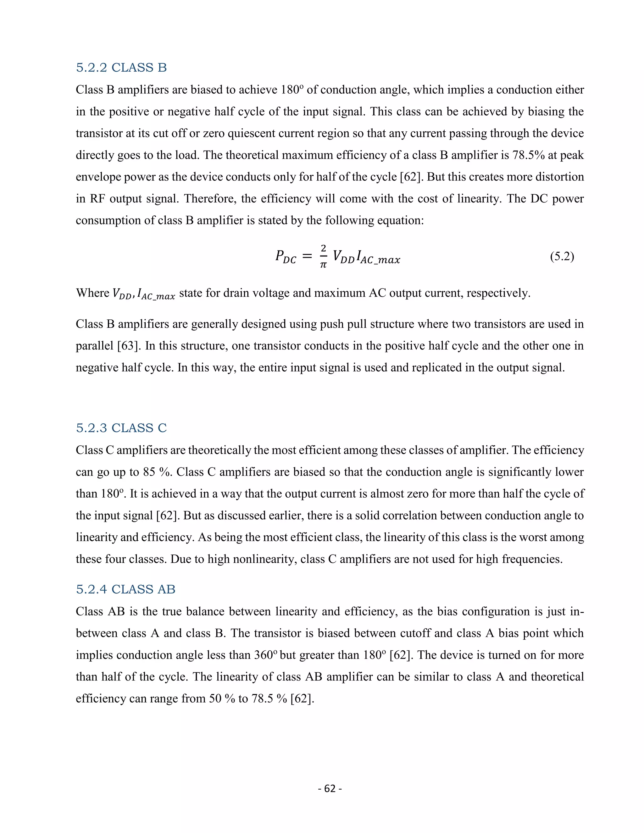 - 62 -
5.2.2 CLASS B
Class B amplifiers are biased to achieve 180o
of conduction angle, which implies a conduction either
in the positive or negative half cycle of the input signal. This class can be achieved by biasing the
transistor at its cut off or zero quiescent current region so that any current passing through the device
directly goes to the load. The theoretical maximum efficiency of a class B amplifier is 78.5% at peak
envelope power as the device conducts only for half of the cycle [62]. But this creates more distortion
in RF output signal. Therefore, the efficiency will come with the cost of linearity. The DC power
consumption of class B amplifier is stated by the following equation:
𝑃𝐷𝐶 =
2
𝜋
𝑉𝐷𝐷 𝐼𝐴𝐶_𝑚𝑎𝑥 (5.2)
Where 𝑉𝐷𝐷, 𝐼 𝐴𝐶_𝑚𝑎𝑥 state for drain voltage and maximum AC output current, respectively.
Class B amplifiers are generally designed using push pull structure where two transistors are used in
parallel [63]. In this structure, one transistor conducts in the positive half cycle and the other one in
negative half cycle. In this way, the entire input signal is used and replicated in the output signal.
5.2.3 CLASS C
Class C amplifiers are theoretically the most efficient among these classes of amplifier. The efficiency
can go up to 85 %. Class C amplifiers are biased so that the conduction angle is significantly lower
than 180o
. It is achieved in a way that the output current is almost zero for more than half the cycle of
the input signal [62]. But as discussed earlier, there is a solid correlation between conduction angle to
linearity and efficiency. As being the most efficient class, the linearity of this class is the worst among
these four classes. Due to high nonlinearity, class C amplifiers are not used for high frequencies.
5.2.4 CLASS AB
Class AB is the true balance between linearity and efficiency, as the bias configuration is just in-
between class A and class B. The transistor is biased between cutoff and class A bias point which
implies conduction angle less than 360o
but greater than 180o
[62]. The device is turned on for more
than half of the cycle. The linearity of class AB amplifier can be similar to class A and theoretical
efficiency can range from 50 % to 78.5 % [62].
 