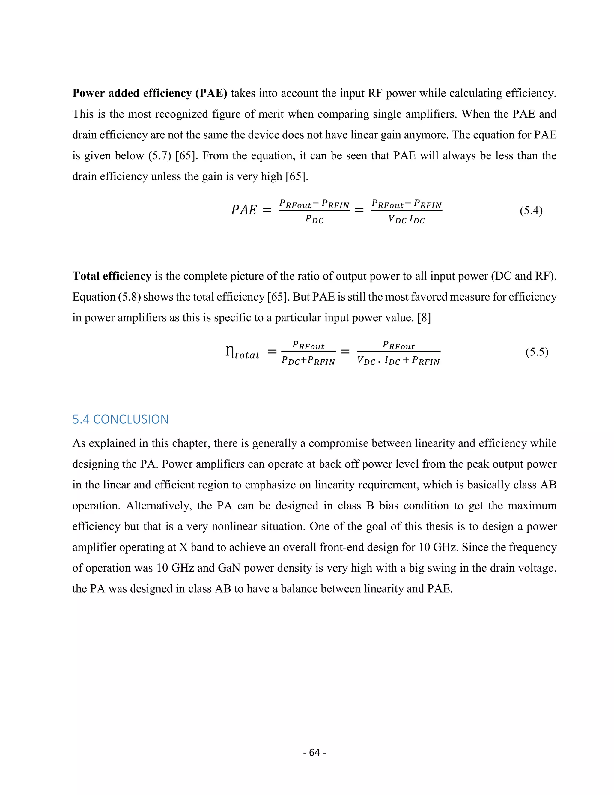 - 64 -
Power added efficiency (PAE) takes into account the input RF power while calculating efficiency.
This is the most recognized figure of merit when comparing single amplifiers. When the PAE and
drain efficiency are not the same the device does not have linear gain anymore. The equation for PAE
is given below (5.7) [65]. From the equation, it can be seen that PAE will always be less than the
drain efficiency unless the gain is very high [65].
𝑃𝐴𝐸 =
𝑃 𝑅𝐹𝑜𝑢𝑡− 𝑃 𝑅𝐹𝐼𝑁
𝑃 𝐷𝐶
=
𝑃 𝑅𝐹𝑜𝑢𝑡− 𝑃 𝑅𝐹𝐼𝑁
𝑉 𝐷𝐶 𝐼 𝐷𝐶
(5.4)
Total efficiency is the complete picture of the ratio of output power to all input power (DC and RF).
Equation (5.8) shows the total efficiency [65]. But PAE is still the most favored measure for efficiency
in power amplifiers as this is specific to a particular input power value. [8]
Ƞ 𝑡𝑜𝑡𝑎𝑙 =
𝑃 𝑅𝐹𝑜𝑢𝑡
𝑃 𝐷𝐶+𝑃 𝑅𝐹𝐼𝑁
=
𝑃 𝑅𝐹𝑜𝑢𝑡
𝑉 𝐷𝐶 . 𝐼 𝐷𝐶 + 𝑃 𝑅𝐹𝐼𝑁
(5.5)
5.4 CONCLUSION
As explained in this chapter, there is generally a compromise between linearity and efficiency while
designing the PA. Power amplifiers can operate at back off power level from the peak output power
in the linear and efficient region to emphasize on linearity requirement, which is basically class AB
operation. Alternatively, the PA can be designed in class B bias condition to get the maximum
efficiency but that is a very nonlinear situation. One of the goal of this thesis is to design a power
amplifier operating at X band to achieve an overall front-end design for 10 GHz. Since the frequency
of operation was 10 GHz and GaN power density is very high with a big swing in the drain voltage,
the PA was designed in class AB to have a balance between linearity and PAE.
 