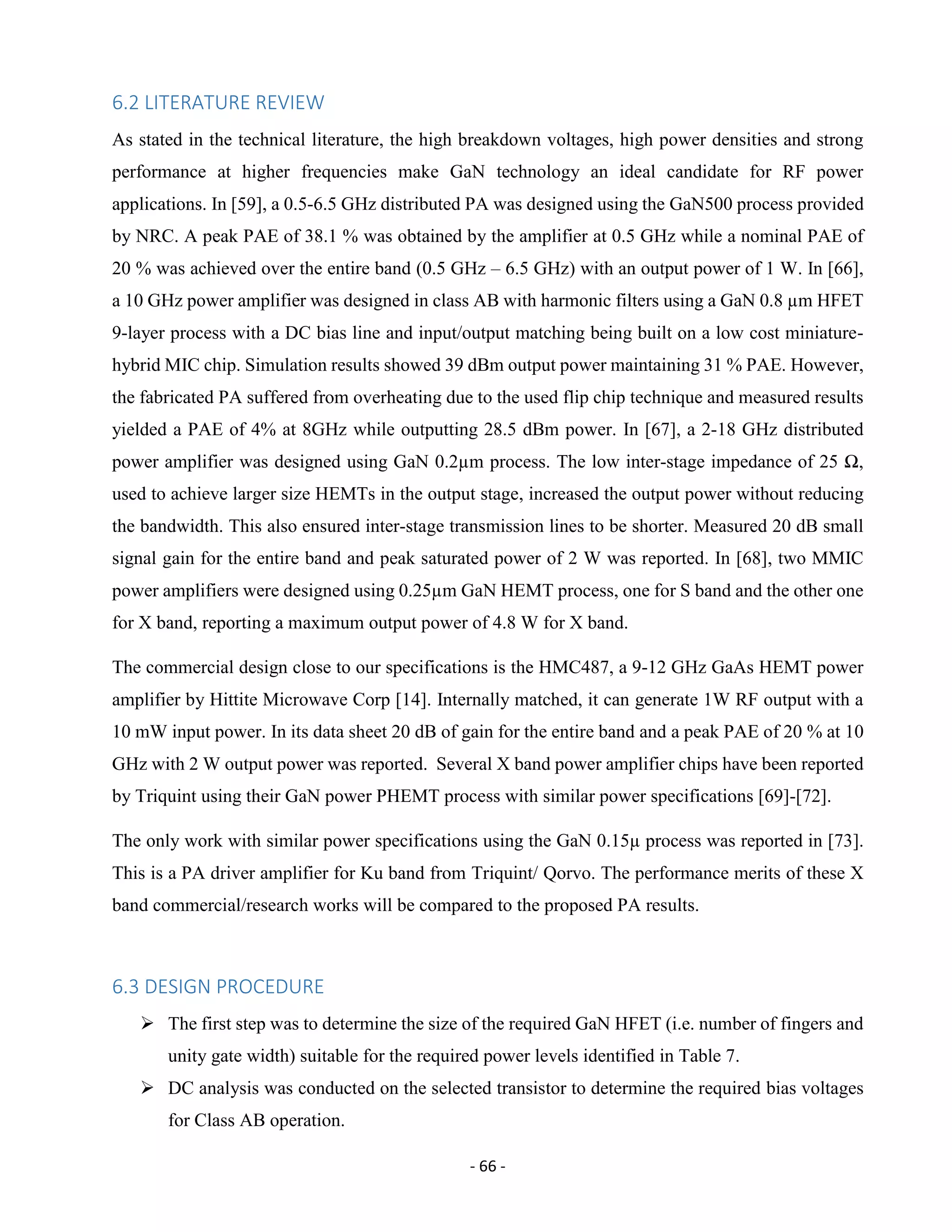 - 66 -
6.2 LITERATURE REVIEW
As stated in the technical literature, the high breakdown voltages, high power densities and strong
performance at higher frequencies make GaN technology an ideal candidate for RF power
applications. In [59], a 0.5-6.5 GHz distributed PA was designed using the GaN500 process provided
by NRC. A peak PAE of 38.1 % was obtained by the amplifier at 0.5 GHz while a nominal PAE of
20 % was achieved over the entire band (0.5 GHz – 6.5 GHz) with an output power of 1 W. In [66],
a 10 GHz power amplifier was designed in class AB with harmonic filters using a GaN 0.8 µm HFET
9-layer process with a DC bias line and input/output matching being built on a low cost miniature-
hybrid MIC chip. Simulation results showed 39 dBm output power maintaining 31 % PAE. However,
the fabricated PA suffered from overheating due to the used flip chip technique and measured results
yielded a PAE of 4% at 8GHz while outputting 28.5 dBm power. In [67], a 2-18 GHz distributed
power amplifier was designed using GaN 0.2µm process. The low inter-stage impedance of 25 Ω,
used to achieve larger size HEMTs in the output stage, increased the output power without reducing
the bandwidth. This also ensured inter-stage transmission lines to be shorter. Measured 20 dB small
signal gain for the entire band and peak saturated power of 2 W was reported. In [68], two MMIC
power amplifiers were designed using 0.25µm GaN HEMT process, one for S band and the other one
for X band, reporting a maximum output power of 4.8 W for X band.
The commercial design close to our specifications is the HMC487, a 9-12 GHz GaAs HEMT power
amplifier by Hittite Microwave Corp [14]. Internally matched, it can generate 1W RF output with a
10 mW input power. In its data sheet 20 dB of gain for the entire band and a peak PAE of 20 % at 10
GHz with 2 W output power was reported. Several X band power amplifier chips have been reported
by Triquint using their GaN power PHEMT process with similar power specifications [69]-[72].
The only work with similar power specifications using the GaN 0.15µ process was reported in [73].
This is a PA driver amplifier for Ku band from Triquint/ Qorvo. The performance merits of these X
band commercial/research works will be compared to the proposed PA results.
6.3 DESIGN PROCEDURE
 The first step was to determine the size of the required GaN HFET (i.e. number of fingers and
unity gate width) suitable for the required power levels identified in Table 7.
 DC analysis was conducted on the selected transistor to determine the required bias voltages
for Class AB operation.
 