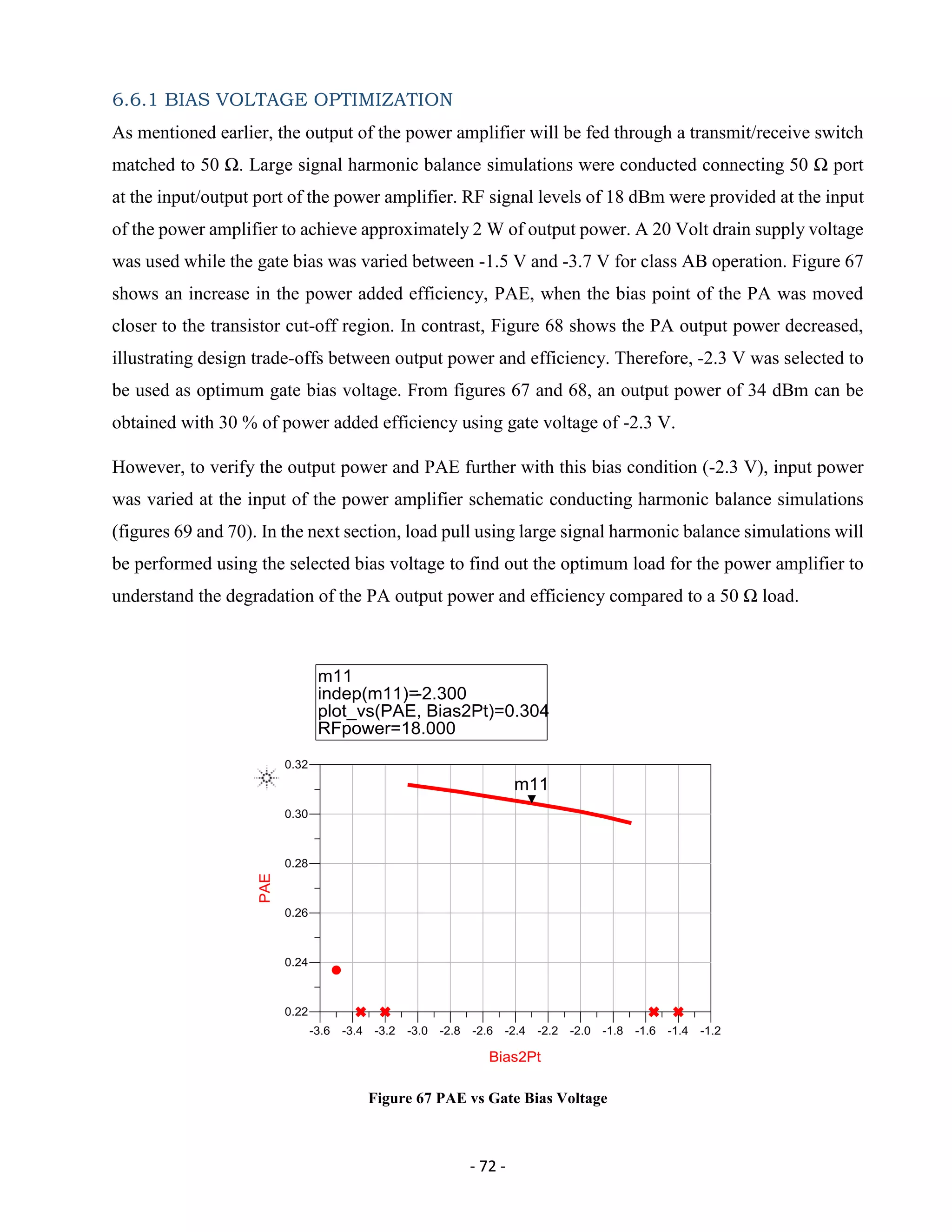 - 72 -
6.6.1 BIAS VOLTAGE OPTIMIZATION
As mentioned earlier, the output of the power amplifier will be fed through a transmit/receive switch
matched to 50 Ω. Large signal harmonic balance simulations were conducted connecting 50 Ω port
at the input/output port of the power amplifier. RF signal levels of 18 dBm were provided at the input
of the power amplifier to achieve approximately 2 W of output power. A 20 Volt drain supply voltage
was used while the gate bias was varied between -1.5 V and -3.7 V for class AB operation. Figure 67
shows an increase in the power added efficiency, PAE, when the bias point of the PA was moved
closer to the transistor cut-off region. In contrast, Figure 68 shows the PA output power decreased,
illustrating design trade-offs between output power and efficiency. Therefore, -2.3 V was selected to
be used as optimum gate bias voltage. From figures 67 and 68, an output power of 34 dBm can be
obtained with 30 % of power added efficiency using gate voltage of -2.3 V.
However, to verify the output power and PAE further with this bias condition (-2.3 V), input power
was varied at the input of the power amplifier schematic conducting harmonic balance simulations
(figures 69 and 70). In the next section, load pull using large signal harmonic balance simulations will
be performed using the selected bias voltage to find out the optimum load for the power amplifier to
understand the degradation of the PA output power and efficiency compared to a 50 Ω load.
Figure 67 PAE vs Gate Bias Voltage
 