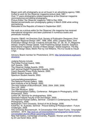 Began work with photography as an art buyer in an advertising agency 1986.
Invited to work for the Observer magazine picture desk 1987.
Over 17 years photography-related experience at the Observer magazine
commissioning and editing photography.
Picture Editor, the Observer magazine 1996 to Dec 2004.
Started jenniericketts.com photography gallery in March 2006 while writing
and lecturing.
Relocated to the Republic of Ireland in September 2007.
Her work as a picture editor for the Observer Life magazine has received
international recognition and been published in numerous books and
periodicals including:
Graphis; D&AD; Art Directors Club; Society of Publication Designers; Print
European Regional Design 1997, 1998, 2000, 2002; Creative Index; 33rd
Publication Design Annual; Creativity Annuals Nos. 27, 28, 30, 31; Magazine
Design; Graphic Design Speak; Total Publishing Design Awards; Graphics
International magazine; Society of News Design; Global Graphics; The Big
Book of Design Ideas; Martin Parr by Val Williams; The A-Z Guide to Visual
Lingo.
Advisory Board member for PhotoIreland, 2015. http://photoireland.org/board-
directors/.
Judging fixtures include:
The Kobal Portrait Award, 1999;
AoP Awards, 1999;
The Observer Hodge Awards, 2000;
AoP seminal Digital Photography Awards, 2000;
Czech Republic Press Photo Awards, 2000;
D&AD Student Awards, 2002;
Spectrum Student Awards, 2002.
Lectures/talks/presentations:
The National Portrait Gallery, 1999;
Kent Institute of Art & Design, 2000;
The Arts Institute of Bournemouth, 2002, 2004, 2005, 2006;
The LCP, 2002;
The V&A Museum, 2002;
The Photographers Gallery, Conference : Refugees In Photography, 2003;
Photofusion, 2003;
Corbis UK, Seminar for photographers, 2004;
Swansea Institute Faculty of Art and Design, 2005;
The National Portrait Gallery, Seminar : Consent in Contemporary Portrait
Photography, 2006;
Nottingham Trent University, School of Art & Design, 2006;
FotoFreo, W. Australia. Seminar : Picture Editing & Photojournalism - Future
Challenges, 2008.
Arts University Bournemouth, ‘A Conversation With’ Karen Fuchs, ‘Unscripted’
exhibition, 2014. http://aub.ac.uk/news/exhibition/photographer-karen-fuchs-
conversation-alumni-officer-upcoming-exhibition/.
New Hall Gallery, Cambridge University, Poppies: Women and War’ exhibition
by Dr Lee Karen Stow, 2014.
 