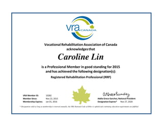 Vocational Rehabilitation Association of Canada
acknowledgesthat
Caroline Lin
is a Professional Member in good standing for 2015
and has achieved the following designation(s):
Registered Rehabilitation Professional (RRP)
VRA Member ID: 10282
Member Since: Nov 22, 2015 Addie Greco‐Sanchez, National President
Membership Expires: Jan 01, 2016 Designation Expires* Nov 27, 2020
* Designation valid as long as membership is renewed annually, the VRA National Code of Ethics is upheld and continuing education requirements are fulfilled.
 