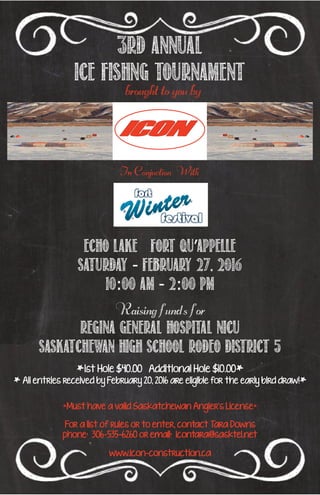 3rd Annual
ice fishng tournament
brought to you by
Echo Lake Fort Qu’appelle
Saturday - February 27, 2016
10:00 Am - 2:00 PM
*Must have a valid Saskatchewan Angler’s License*
For a list of rules or to enter, contact Tara Downs
phone: 306-535-6260 or email: icontara@sasktel.net
www.icon-construction.ca
Raising funds for
Regina General Hospital NICU
Saskatchewan High School Rodeo District 5
*1st Hole $40.00 Additional Hole $10.00*
* All entries received by February 20, 2016 are eligible for the early bird draw!*
In Conjuction With
 