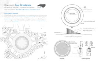 Cary, NC
Downtown Cary Streetscape
ARCADIS/RTKL: Streetscape / Construction Documentation
CD Development Detail - West Chatham Roundabout and Sculpture Detail
Gateway Design Statement
The Old Apex Road / West Chatham Street Roundabout blends vehicular and pedestrian connectivity with the idea of creating
a visually stimulating gateway. The gateway sculpture celebrates 19th-century technology. Robert J. Harrison, a Cary citizen,
is believed to have developed a wireless technology several years prior to Marconi’s patented invention of the telegraph.
Illuminated elements in the center of the gateway are based on historic photos of wireless antennas. When lit, they may also
be interpreted as a lighted necklace related to events held at the future Performing and Community Art Centers. These
sculptural gestures will also add visual cues to the pedestrians and vehicles to show that they are entering Downtown Cary as
well as add an additional element of safety
Roundabout Plan View
Planting Plan
W. Chatham and Old Apex Gateway Elements
Elevation
Plan
Sculpture Footing Detail
15” MODIFIED CURB
FABRICATED ACRYLIC TRIANGULAR COLUMN (TYP.)
(INTERNALLY LIT WITH LED LIGHTING)
LOCATIONS FOR VERTICAL GATEWAY ELEMENTS
(20 FT MAX HEIGHT WITH FRANGIBLE FOOTINGS)
58’ - 0” DIA
8”
8”
5’
8”
PLANTED AREA (SEE THIS SHEET)
15” MODIFIED CONCRETE CURB
60 VERTICAL GATEWAY
ELEMENTS SPACED 2’-6” +/-
(HEIGHT VARIES FROM 3’TO 20 ‘)
20’
MID-SIZED ILLUMINATED VERTICAL GATEWAY ELEMENT
TO BE FASHIONED AND REVIEWED BY ENGINEER
IBERIS SEMPERVIRENS
MUHLENBERGIA CAPILLARIS
VERTICAL GATEWAY ELEMENTS
CONCRETE FOOTING
2’-6”
2’-6” 2’-6”
A
BB
SECTION A-A
N.T.S N.T.S
SECTION B-B
FINISHED GRADE
A
FINISHED GRADE
PLANTINGS (SEE PLANS)
FINISHED GRADE
6’
6’HEIGHTVARIES
2’-11”
 