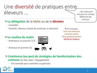 Une diversité de pratiques entre
éleveurs …
La délégation de la tâche ou de la décision
◦ Complète
◦ Partielle, l’éleveur choisit de continuer à intervenir
La routine du matin
◦ Ordinateur en premier (17)
◦ Animaux en premier (5)
L’existence (ou pas) de stratégies de familiarisation des
animaux en lien avec l ’équipement
◦ Par exemple pour cochettes ou génisses
10
… Qui traduisent
une prise en compte
différente des
animaux
 Par exemple :
Trait manuellement
certaines vaches
Pèse quelques poulets
Vérifie les chaleurs
 