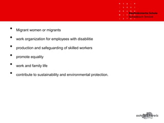 • Migrant women or migrants
• work organization for employees with disabilitie
• production and safeguarding of skilled workers
• promote equality
• work and family life
• contribute to sustainability and environmental protection.
 