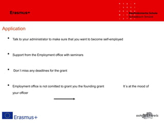 Erasmus+
Application
• Talk to your administrator to make sure that you want to become self-employed
• Support from the Employment office with seminars
• Don´t miss any deadlines for the grant
• Employment office is not comitted to grant you the founding grant It´s at the mood of
your officer
 