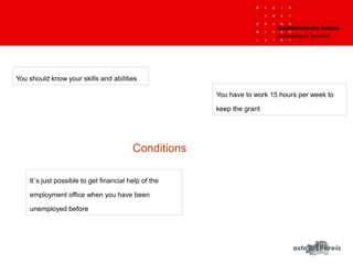 Conditions
It´s just possible to get financial help of the
employment office when you have been
unemployed before
You have to work 15 hours per week to
keep the grant
You should know your skills and abilities
 