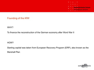 Founding of the KfW
WHY?
To finance the reconstruction of the German economy after Word War II
HOW?
Starting capital was taken from European Recovery Program (ERP), also known as the
Marshall Plan
 