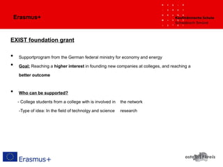 Erasmus+
EXIST foundation grant
• Supportprogram from the German federal ministry for economy and energy
• Goal: Reaching a higher interest in founding new companies at colleges, and reaching a
better outcome
• Who can be supported?
- College students from a college with is involved in the network
-Type of idea: In the field of technolgy and science research
 
