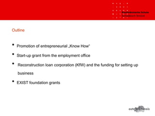 Outline
• Promotion of entrepreneurial „Know How“
• Start-up grant from the employment office 
• Reconstruction loan corporation (KfW) and the funding for setting up
business
• EXIST foundation grants
 