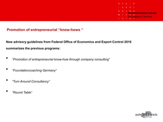 New advisory guidelines from Federal Office of Economics and Export Control 2016
summarizes the previous programs:
• “Promotion of entrepreneurial know-how through company consulting“
• “Foundationcoaching Germany“
• “Turn Around Consultancy“
• “Round Table“
Promotion of entrepreneurial “know-hows “
 