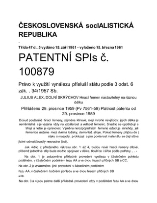 ČESKOSLOVENSKÁ socIALISTICKÁ
REPUBLIKA
-
Třída 47 d., 5 vydáno 15.září1961 - vyloženo 15.března1961
PATENTNÍ SPIs č.
100879
Právo k využití vynálezu přísluší státu podle 3 odst. 6
zák. . 34/1957 Sb.
JULIUS ALEX, DOLNÍ SKRÝCHOV Hnací řemen nastavitelný na různou
délku
Přihlášeno 29. prosince 1959 (Pv 7561-59) Platnost patentu od
29. prosince 1959
Dosud používané hnací řemeny, zejména klínové, mají mnohé nevýhody: jejich délka je
neměnitelná a je vázána vždy na vzdálenost a velikost řemenic. Snadno se opotřebují a
trhají a nelze je opravovat. Výměna nerozpojitelných řemenů vyžaduje mnohdy, jeli
řemenice uložena mezi dvěma ložisky, demontáž stroje. Pokud řemeny přijdou do |
styku s mazadly, prokluzují a pro porésnost materiálu se dají stáva
jícími odmašťovadly nesnadno čistit.
Jak vidno z přiloženého výkresu obr. 1 až 4, budou nové hnací řemeny dílové,
přičemž jednotlivé díly bude možno spojovat v délce, tloušťce i šířce podle potřeby. , . -
Na obr. 1 je znázorněno příkladné provedení vynálezu v částečném pohledu
podélném, v částečném podélném řezu AA a ve dvou řezech příčných BB a CC.
Na obr. 2 je znázorněno jiné provedení v částečném podélném
řezu AA, v částečném bočném pohledu a ve dvou řezech příčných BB
a CC.
Na obr. 3 a 4 jsou patrna další příkladná provedení vždy v podélném řezu AA a ve dvou
 
