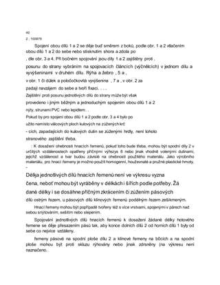 40
2 , 100879
Spojení obou dílů 1 a 2 se děje buď směrem z boků, podle obr. 1 a 2 vtlačením
obou dílů 1 a 2 do sebe nebo stisknutím shora a zdola po
, dle obr. 3 a 4. Při bočném spojování jsou díly 1 a 2 zajištěny proti .
posunu do strany vybráním na spojovacích článcích (výčnělcích) v jednom dílu a
vyvýšeninami v druhém dílu. Rýha a žebro , 5 a ,
v obr. 1 či důlek a poločočkovitá vyvýšenina , 7 a , v obr. 2 za
padají navzájem do sebe a tvoří fixaci. . . .
Zajištění proti posunu jednotlivých dílů do strany může být však
provedeno i jiným běžným a jednoduchým spojením obou dílů 1 a 2
nýty, strunami PVC nebo lepidlem. .
Pokud by pro spojení obou dílů 1 a 2 podle obr. 3 a 4 bylo po
užito namísto válcových ploch kulových na zúžených krč
- cích, zapadajících do kulových dutin se zúženými hrdly, není tohoto
stranového zajištění třeba.
: K dosažení ohebnosti hnacích řemenů, pokud toho bude třeba, mohou být spodní díly 2 v
určitých vzdálenostech opatřeny příčnými výřezys 8 nebo jinak vhodně volenými dutinami,
jejichž vzdálenost a tvar budou závislé na ohebnosti použitého materiálu. Jako výrobního
materiálu, pro hnací řemeny je možno použít homogenní, houževnaté a pružné plastické hmoty.
-
Délķa jednotlivých dílů hnacích řemenů není ve výkresu vyzna
čena, neboť mohou být vyráběny v délkáchi šířích podle potřeby. Žá
dané délky i se dosáhne příčným zkrácením či zúžením pásových
dílů ostrým řezem, u pásových dílů klínových řemenů podélným řezem zešikmeným.
Hnací řemeny mohou být popřípadě tvořeny též s více vrstvami, spojenými v párech nad
sebou snýtováním, sešitím nebo slepením.
Spojování jednotlivých dílů hnacích řemenů k dosažení žádané délky hotového
řemene se děje přesazením pásů tak, aby konce dolních dílů 2 od horních dílů 1 byly od
sebe co nejvíce vzdáleny.
řemeny pásové na spodní ploše dílu 2 a klínové řemeny na b0cích a na spodní
ploše mohou být proti skluzu rýhovány nebo jinak zdrsněny (na výkresu není
naznačeno.
 