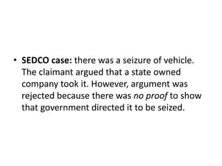 • SEDCO case: there was a seizure of vehicle. 
The claimant argued that a state owned 
company took it. However, argument was 
rejected because there was no proof to show 
that government directed it to be seized. 
 