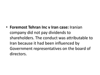 • Foremost Tehran Inc v Iran case: Iranian 
company did not pay dividends to 
shareholders. The conduct was attributable to 
Iran because it had been influenced by 
Government representatives on the board of 
directors. 
 