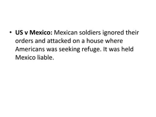 • US v Mexico: Mexican soldiers ignored their 
orders and attacked on a house where 
Americans was seeking refuge. It was held 
Mexico liable. 
 