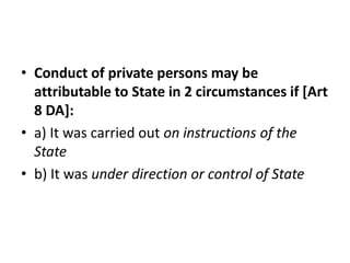 • Conduct of private persons may be 
attributable to State in 2 circumstances if [Art 
8 DA]: 
• a) It was carried out on instructions of the 
State 
• b) It was under direction or control of State 
 