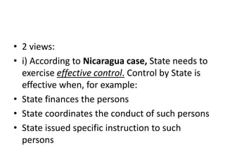 • 2 views: 
• i) According to Nicaragua case, State needs to 
exercise effective control. Control by State is 
effective when, for example: 
• State finances the persons 
• State coordinates the conduct of such persons 
• State issued specific instruction to such 
persons 
 