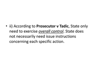 • ii) According to Prosecutor v Tadic, State only 
need to exercise overall control. State does 
not necessarily need issue instructions 
concerning each specific action. 
 