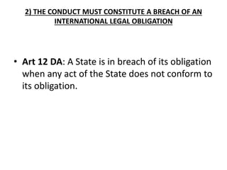 2) THE CONDUCT MUST CONSTITUTE A BREACH OF AN 
INTERNATIONAL LEGAL OBLIGATION 
• Art 12 DA: A State is in breach of its obligation 
when any act of the State does not conform to 
its obligation. 
 