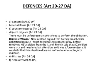 DEFENCES (Art 20-27 DA) 
• a) Consent [Art 20 DA] 
• b) self-defense [Art 21 DA] 
• c) countermeasures [Art 22 DA] 
• d) force majeure [Art 23 DA] 
There must be unforeseen circumstances to perform the obligation. 
Rainbow Warrior: New Zealand argued that French breached its 
obligation because French failed to seek consent of NZ before 
removing NZ's soldiers from the island. French said that NZ soldiers 
were sick and need medical attention, so it was a force majeure. It 
was held that this situation does not suffice to amount to force 
majeure. 
• e) Distress [Art 24 DA] 
• f) Necessity [Art 25 DA] 
 