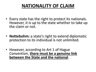 NATIONALITY OF CLAIM 
• Every state has the right to protect its nationals. 
However, it is up to the state whether to take up 
the claim or not. 
• Nottebohm: a state's right to extend diplomatic 
protection to its individual is not unlimited. 
• However, according to Art 1 of Hague 
Convention, there must be a genuine link 
between the State and the national. 
 
