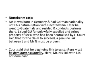 • Nottebohm case: 
• Mr. N was born in Germany & had German nationality 
until his naturalisation with Liechtenstein. Later he 
went to Guatemala and resided & conducts business 
there. L sued GU for unlawfully expelled and seized 
property of Mr N who had been neutralised by L. Court 
said that for the claim to succeed, a genuine link 
between L and Mr N must be proven. 
• Court said that for a genuine link to exist, there must 
be dominant nationality. Here, Mr. N's link with L is 
not dominant. 
 