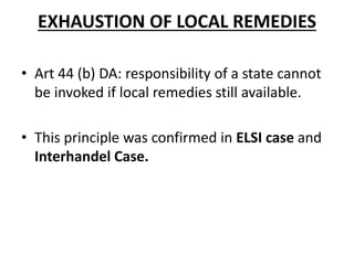 EXHAUSTION OF LOCAL REMEDIES 
• Art 44 (b) DA: responsibility of a state cannot 
be invoked if local remedies still available. 
• This principle was confirmed in ELSI case and 
Interhandel Case. 
 
