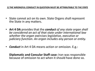 1) THE WRONGFUL CONDUCT IN QUESTION MUST BE ATTRIBUTABLE TO THE STATE 
• State cannot act on its own. State Organs shall represent 
the State in any matters. 
• Art 4 DA provides that the conduct of any state organ shall 
be considered an act of that state under international law 
whether the organ exercises legislative, executive or 
judiciary function. An organ includes any person or entity. 
• Conduct in Art 4 DA means action or omission. E.g.: 
Diplomatic and Consular Staff case: Iran was responsible 
because of omission to act when it should have done so. 
 