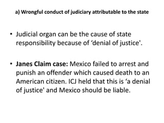 a) Wrongful conduct of judiciary attributable to the state 
• Judicial organ can be the cause of state 
responsibility because of ‘denial of justice'. 
• Janes Claim case: Mexico failed to arrest and 
punish an offender which caused death to an 
American citizen. ICJ held that this is ‘a denial 
of justice' and Mexico should be liable. 
 