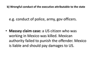 b) Wrongful conduct of the executive attributable to the state 
e.g. conduct of police, army, gov officers. 
• Massey claim case: a US citizen who was 
working in Mexico was killed. Mexican 
authority failed to punish the offender. Mexico 
is liable and should pay damages to US. 
 
