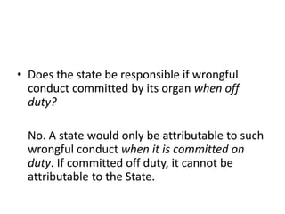 • Does the state be responsible if wrongful 
conduct committed by its organ when off 
duty? 
No. A state would only be attributable to such 
wrongful conduct when it is committed on 
duty. If committed off duty, it cannot be 
attributable to the State. 
 