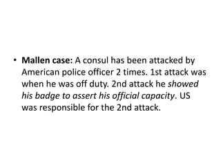 • Mallen case: A consul has been attacked by 
American police officer 2 times. 1st attack was 
when he was off duty. 2nd attack he showed 
his badge to assert his official capacity. US 
was responsible for the 2nd attack. 
 