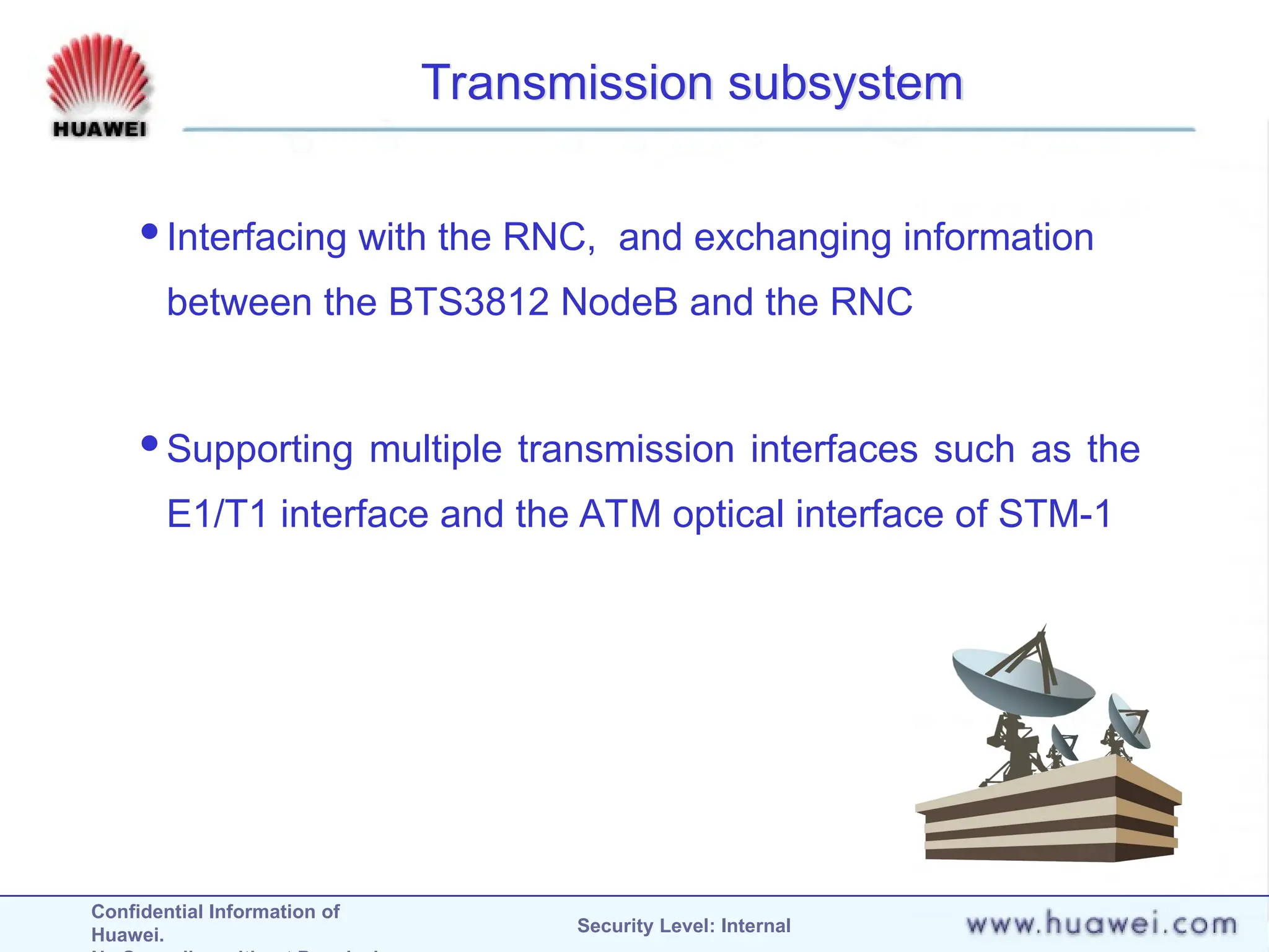 Confidential Information of
Huawei. Security Level: Internal
Transmission subsystem
Interfacing with the RNC, and exchanging information
between the BTS3812 NodeB and the RNC
Supporting multiple transmission interfaces such as the
E1/T1 interface and the ATM optical interface of STM-1
 
