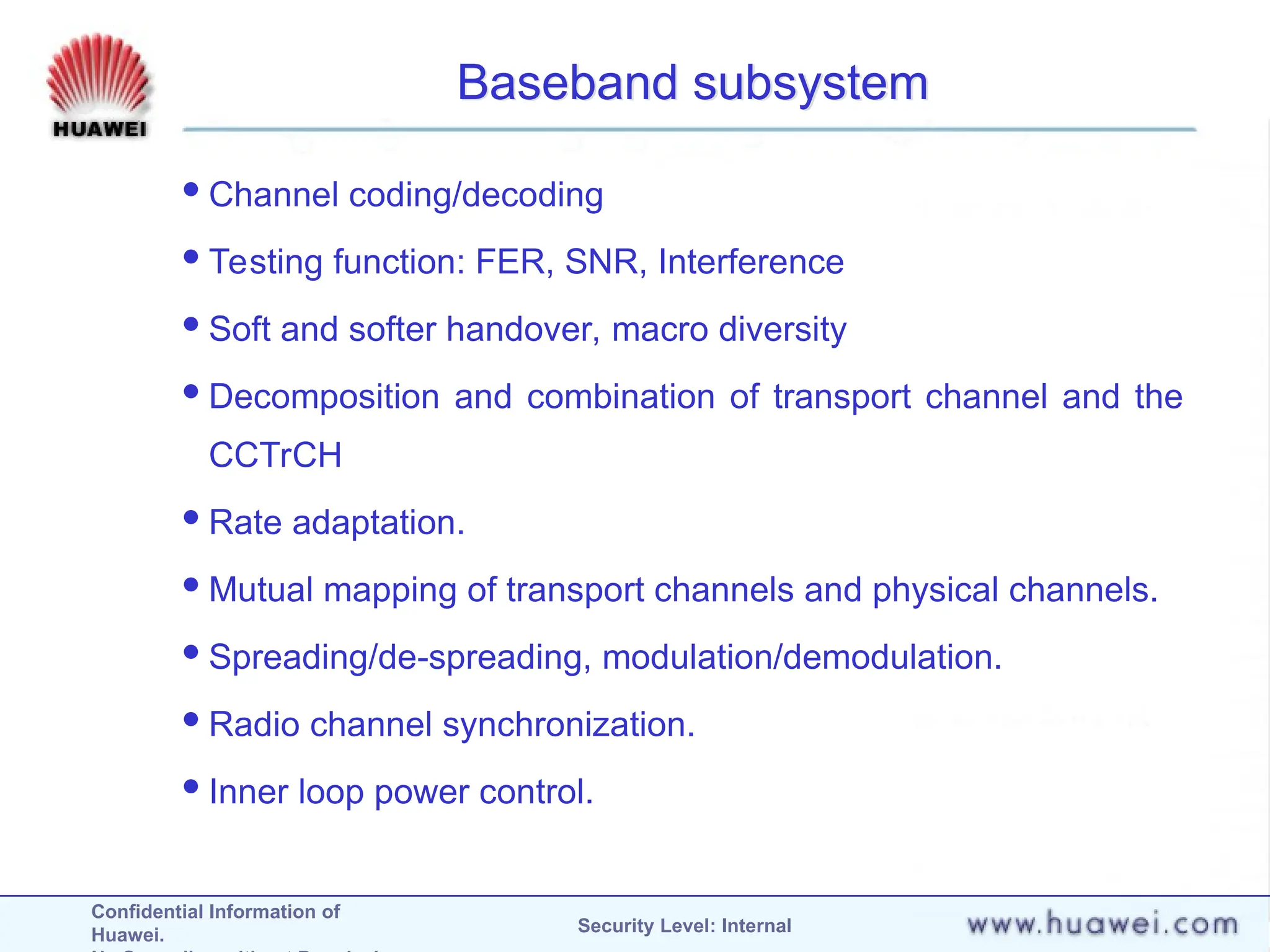 Confidential Information of
Huawei. Security Level: Internal
Baseband subsystem
Channel coding/decoding
Testing function: FER, SNR, Interference
Soft and softer handover, macro diversity
Decomposition and combination of transport channel and the
CCTrCH
Rate adaptation.
Mutual mapping of transport channels and physical channels.
Spreading/de-spreading, modulation/demodulation.
Radio channel synchronization.
Inner loop power control.
 