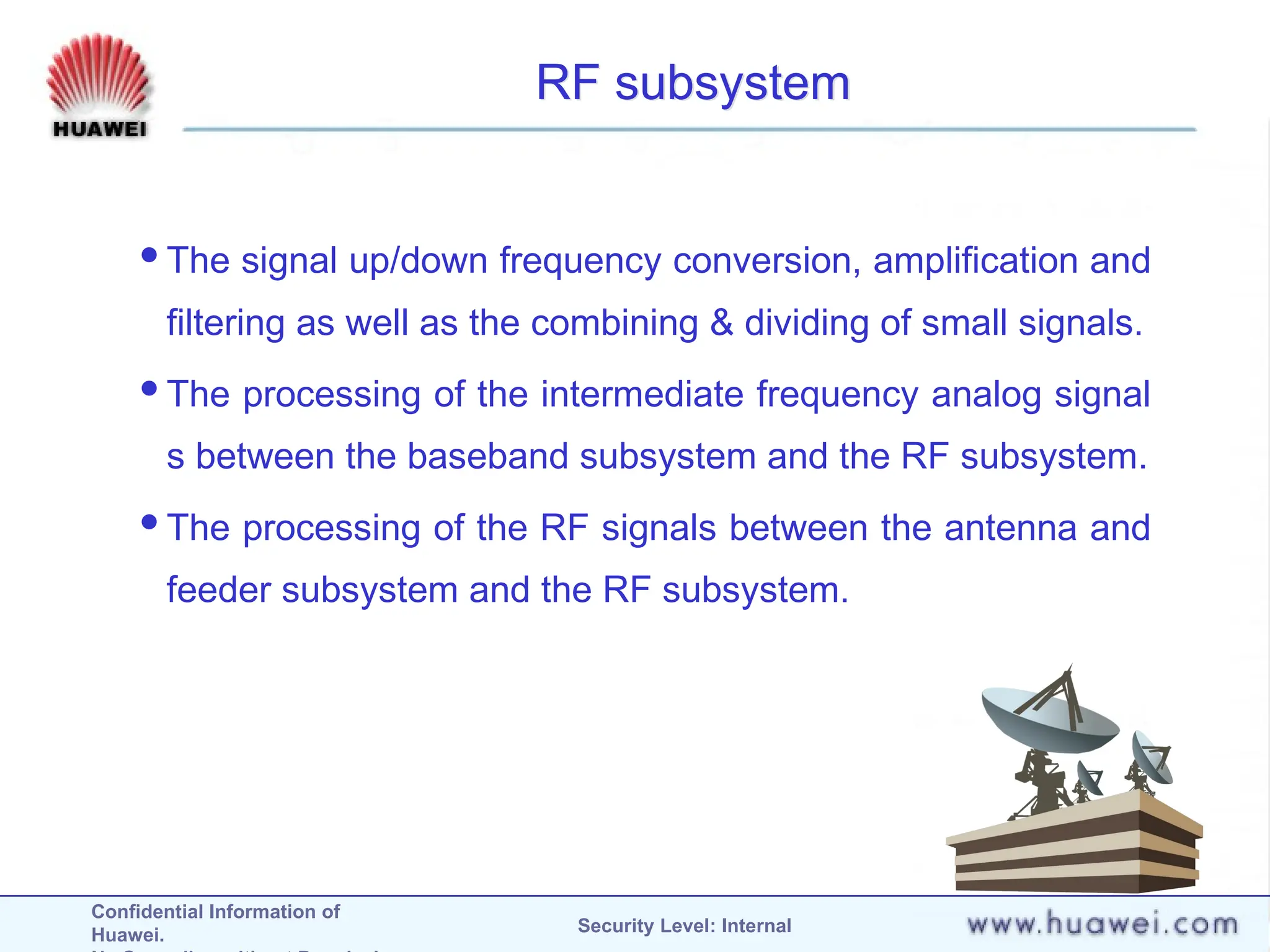 Confidential Information of
Huawei. Security Level: Internal
RF subsystem
The signal up/down frequency conversion, amplification and
filtering as well as the combining & dividing of small signals.
The processing of the intermediate frequency analog signal
s between the baseband subsystem and the RF subsystem.
The processing of the RF signals between the antenna and
feeder subsystem and the RF subsystem.
 