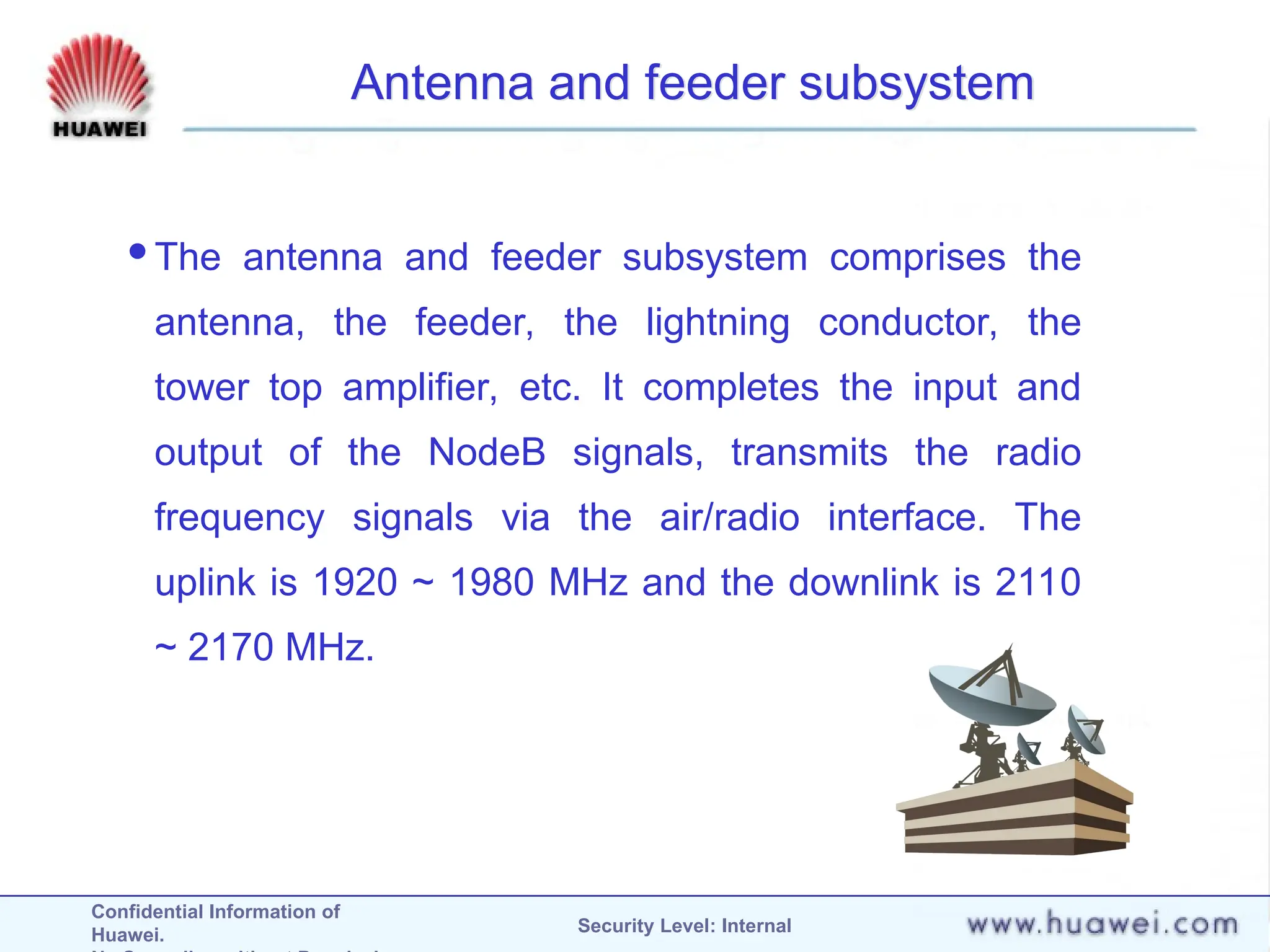 Confidential Information of
Huawei. Security Level: Internal
Antenna and feeder subsystem
The antenna and feeder subsystem comprises the
antenna, the feeder, the lightning conductor, the
tower top amplifier, etc. It completes the input and
output of the NodeB signals, transmits the radio
frequency signals via the air/radio interface. The
uplink is 1920 ~ 1980 MHz and the downlink is 2110
~ 2170 MHz.
 